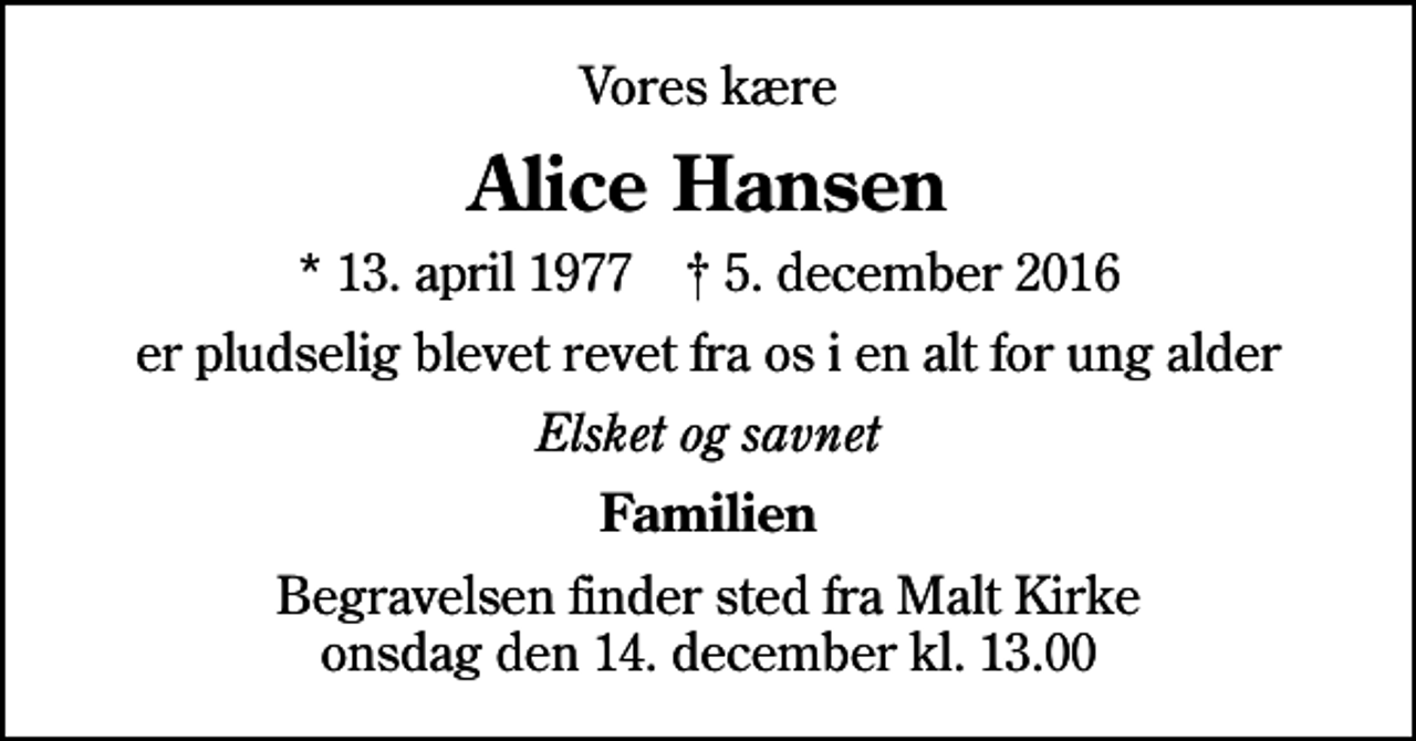 <p>Vores kære<br />Alice Hansen<br />* 13. april 1977 ✝ 5. december 2016<br />er pludselig blevet revet fra os i en alt for ung alder<br />Elsket og savnet<br />Familien<br />Begravelsen finder sted fra Malt Kirke onsdag den 14. december kl. 13.00</p>