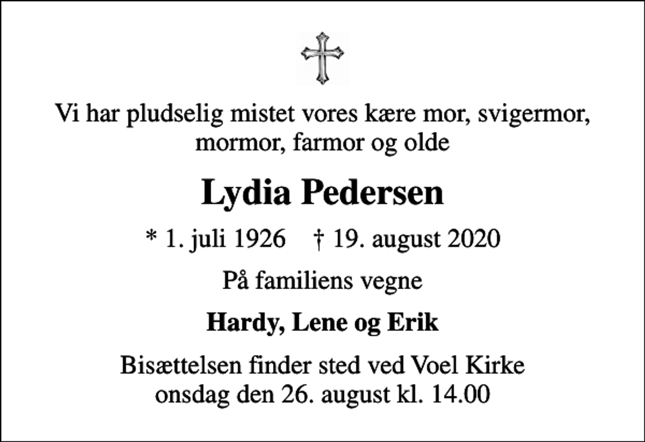 <p>Vi har pludselig mistet vores kære mor, svigermor, mormor, farmor og olde<br />Lydia Pedersen<br />* 1. juli 1926 ✝ 19. august 2020<br />På familiens vegne<br />Hardy, Lene og Erik<br />Bisættelsen finder sted ved Voel Kirke onsdag den 26. august kl. 14.00</p>
