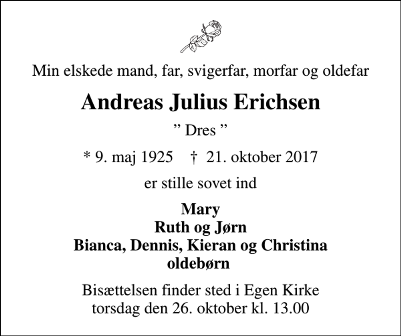 <p>Min elskede mand, far, svigerfar, morfar og oldefar<br />Andreas Julius Erichsen<br />Dres<br />* 9. maj 1925 ✝ 21. oktober 2017<br />er stille sovet ind<br />Mary Ruth og Jørn Bianca, Dennis, Kieran og Christina oldebørn<br />Bisættelsen finder sted i Egen Kirke torsdag den 26. oktober kl. 13.00</p>