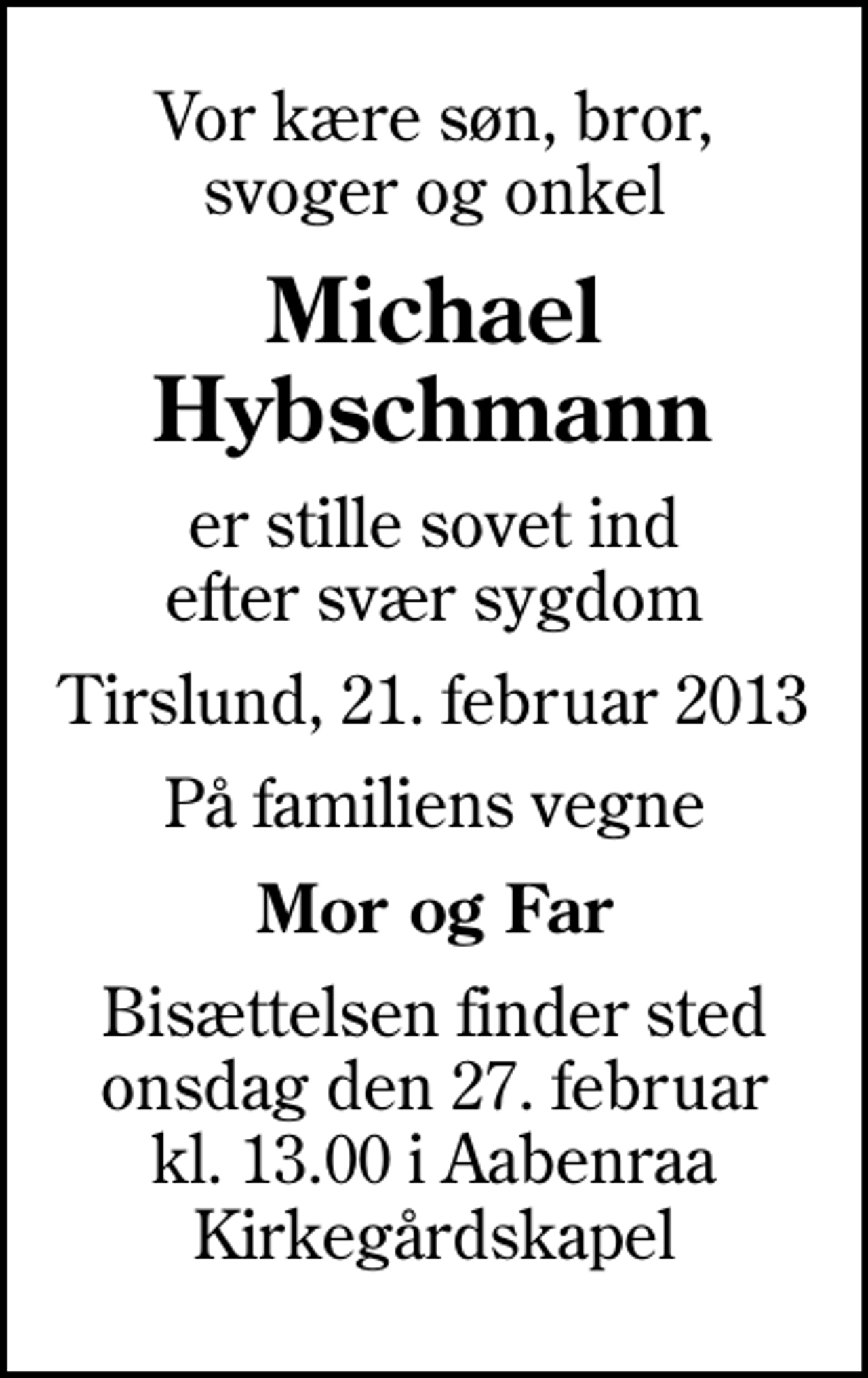 <p>Vor kære søn, bror, svoger og onkel<br />Michael Hybschmann<br />er stille sovet ind efter svær sygdom<br />Tirslund, 21. februar 2013<br />På familiens vegne<br />Mor og Far<br />Bisættelsen finder sted onsdag den 27. februar kl. 13.00 i Aabenraa Kirkegårdskapel</p>
