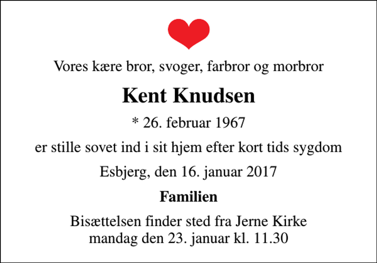 <p>Vores kære bror, svoger, farbror og morbror<br />Kent Knudsen<br />* 26. februar 1967<br />er stille sovet ind i sit hjem efter kort tids sygdom<br />Esbjerg, den 16. januar 2017<br />Familien<br />Bisættelsen finder sted fra Jerne Kirke mandag den 23. januar kl. 11.30</p>