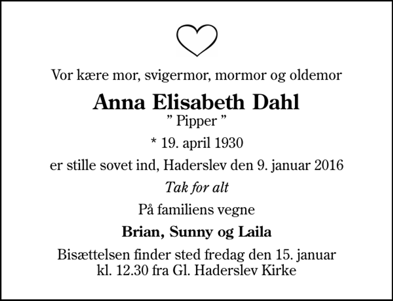 <p>Vor kære mor, svigermor, mormor og oldemor<br />Anna Elisabeth Dahl<br />Pipper<br />* 19. april 1930<br />er stille sovet ind, Haderslev den 9. januar 2016<br />Tak for alt<br />På familiens vegne<br />Brian, Sunny og Laila<br />Bisættelsen finder sted fredag den 15. januar kl. 12.30 fra Gl. Haderslev Kirke</p>