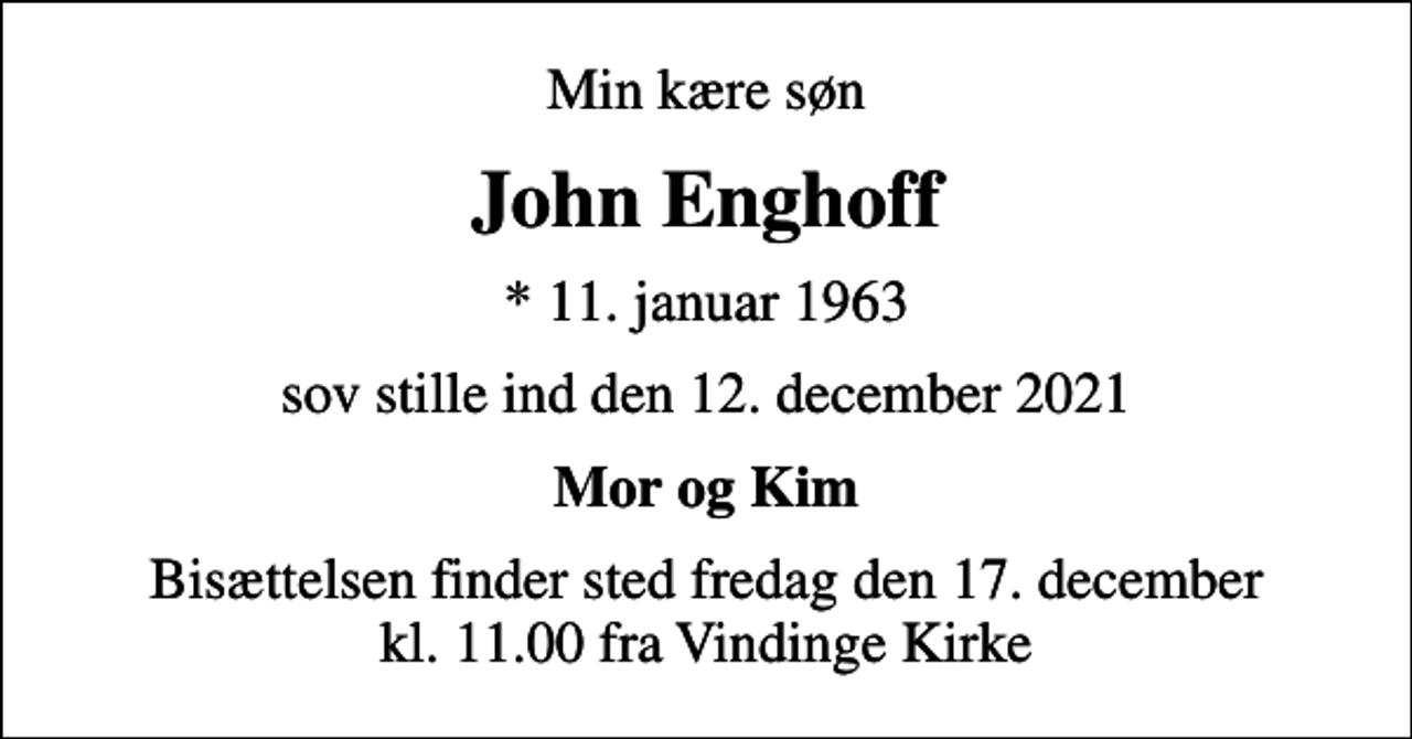 <p>Min kære søn<br />John Enghoff<br />* 11. januar 1963<br />sov stille ind den 12. december 2021<br />Mor og Kim<br />Bisættelsen finder sted fredag den 17. december kl. 11.00 fra Vindinge Kirke</p>