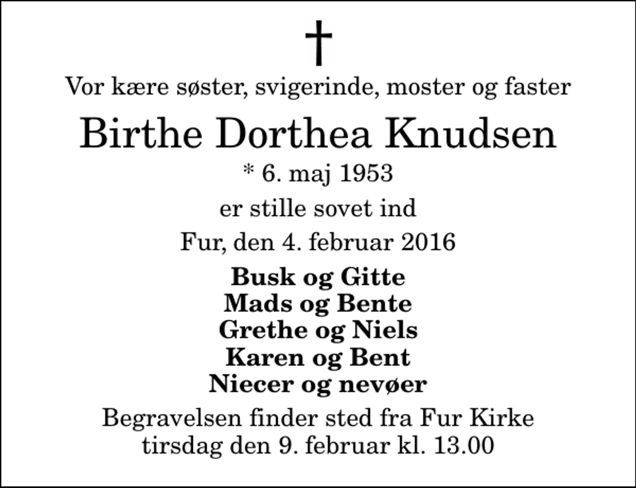 <p>Vor kære søster, svigerinde, moster og faster<br />Birthe Dorthea Knudsen<br />* 6. maj 1953<br />er stille sovet ind<br />Fur, den 4. februar 2016<br />Busk og Gitte Mads og Bente Grethe og Niels Karen og Bent Niecer og nevøer<br />Begravelsen finder sted fra Fur Kirke tirsdag den 9. februar kl. 13.00</p>