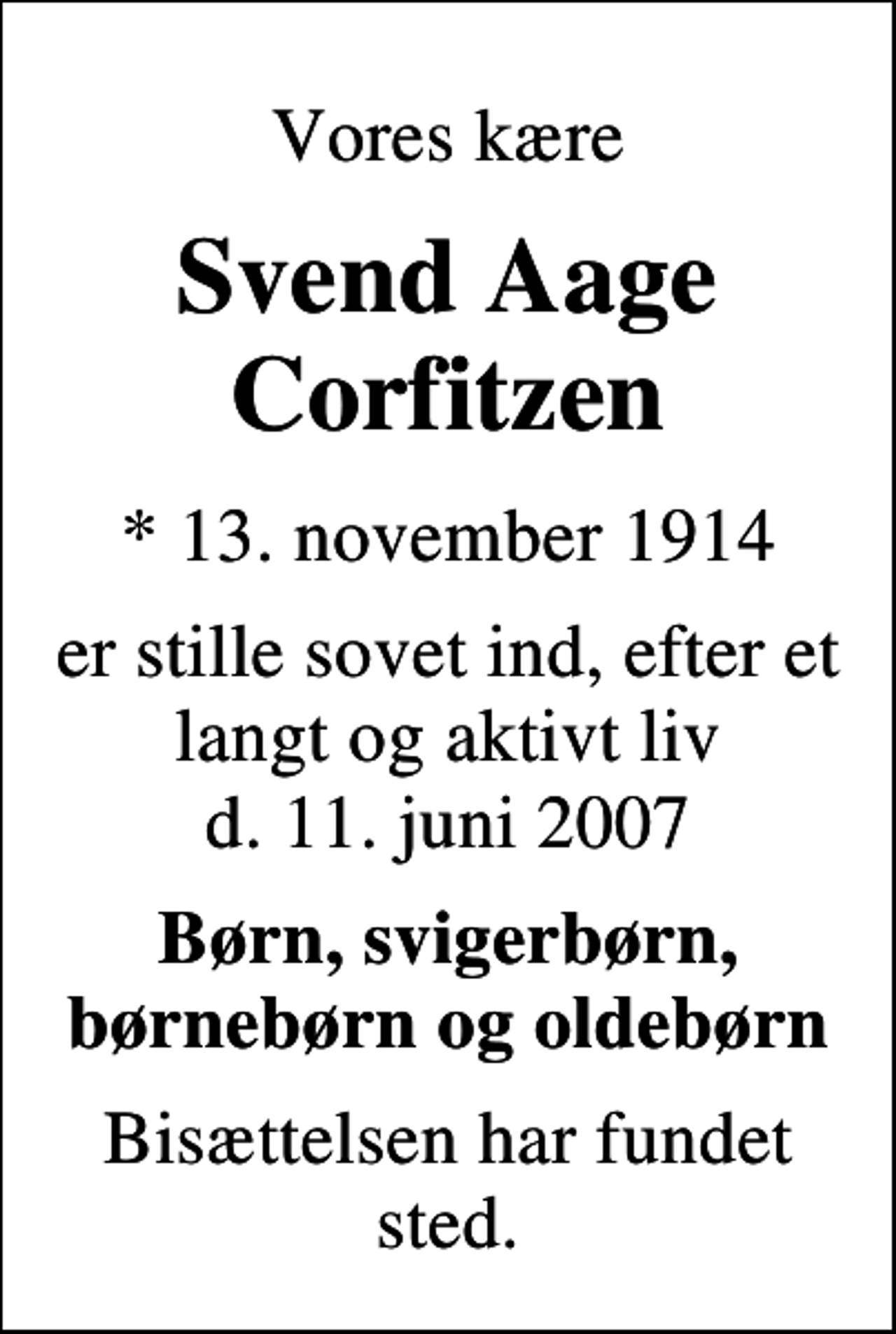 <p>Vores kære<br />Svend Aage Corfitzen<br />* 13. november 1914<br />er stille sovet ind, efter et langt og aktivt liv d. 11. juni 2007<br />Børn, svigerbørn, børnebørn og oldebørn<br />Bisættelsen har fundet sted.</p>