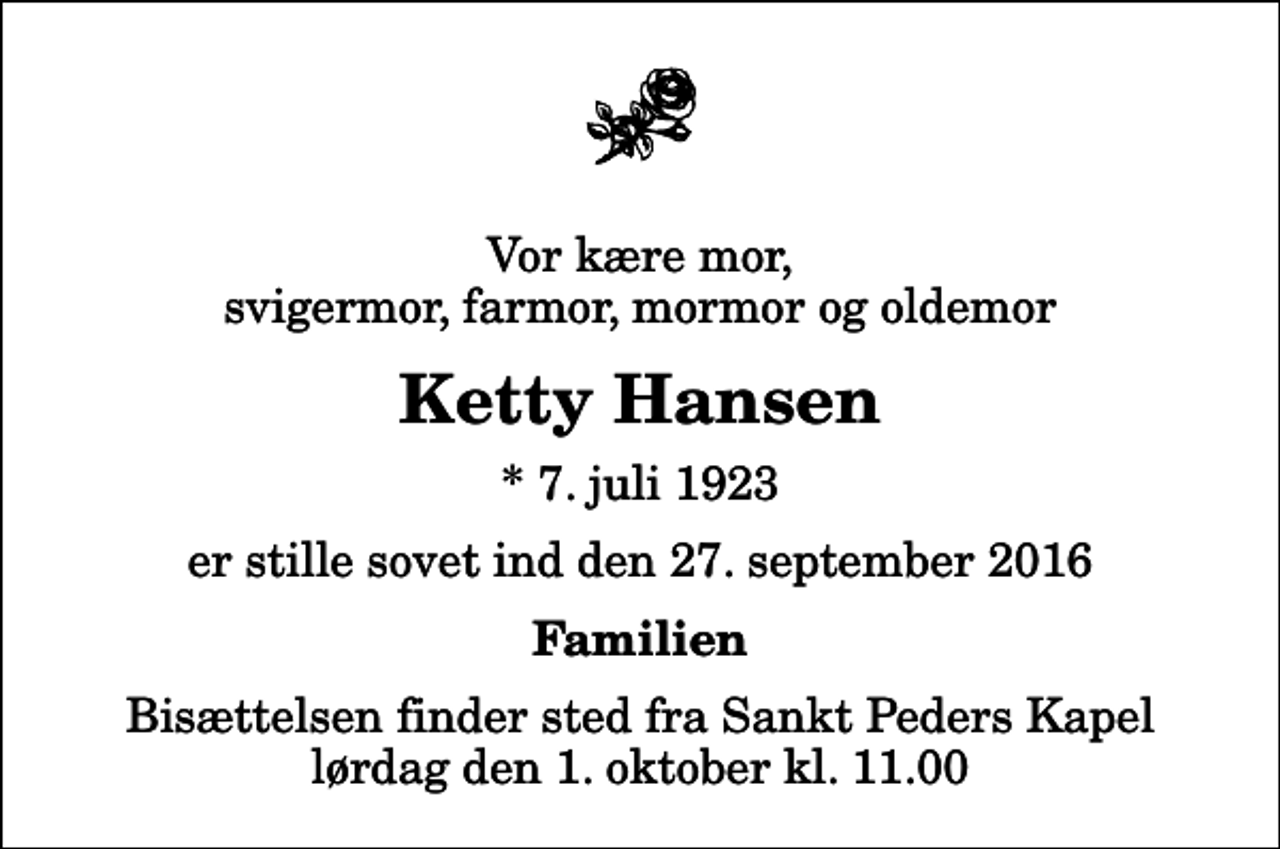 <p>Vor kære mor, svigermor, farmor, mormor og oldemor<br />Ketty Hansen<br />* 7. juli 1923<br />er stille sovet ind den 27. september 2016<br />Familien<br />Bisættelsen finder sted fra Sankt Peders Kapel lørdag den 1. oktober kl. 11.00</p>