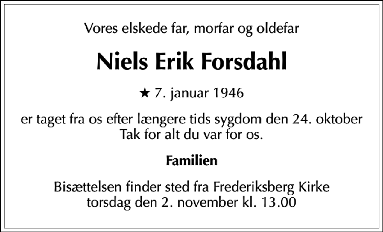 <p>Vores elskede far, morfar og oldefar<br />Niels Erik Forsdahl<br />* 7. januar 1946<br />er taget fra os efter længere tids sygdom den 24. oktober Tak for alt du var for os<br />Familien<br />Bisættelsen finder sted fra Frederiksberg Kirke torsdag den 2. november kl. 13.00</p>