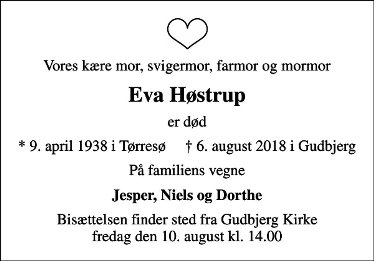 <p>Vores kære mor, svigermor, farmor og mormor<br />Eva Høstrup<br />er død<br />* 9. april 1938 i Tørresø ✝ 6. august 2018 i Gudbjerg<br />På familiens vegne<br />Jesper, Niels og Dorthe<br />Bisættelsen finder sted fra Gudbjerg Kirke fredag den 10. august kl. 14.00</p>