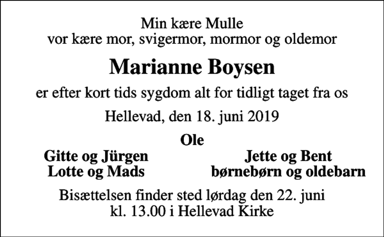 <p>Min kære Mulle vor kære mor, svigermor, mormor og oldemor<br />Marianne Boysen<br />er efter kort tids sygdom alt for tidligt taget fra os<br />Hellevad, den 18. juni 2019<br />Ole<br />Gitte og Jürgen<br />Jette og Bent<br />Lotte og Mads<br />børnebørn og oldebarn<br />Bisættelsen finder sted lørdag den 22. juni kl. 13.00 i Hellevad Kirke</p>