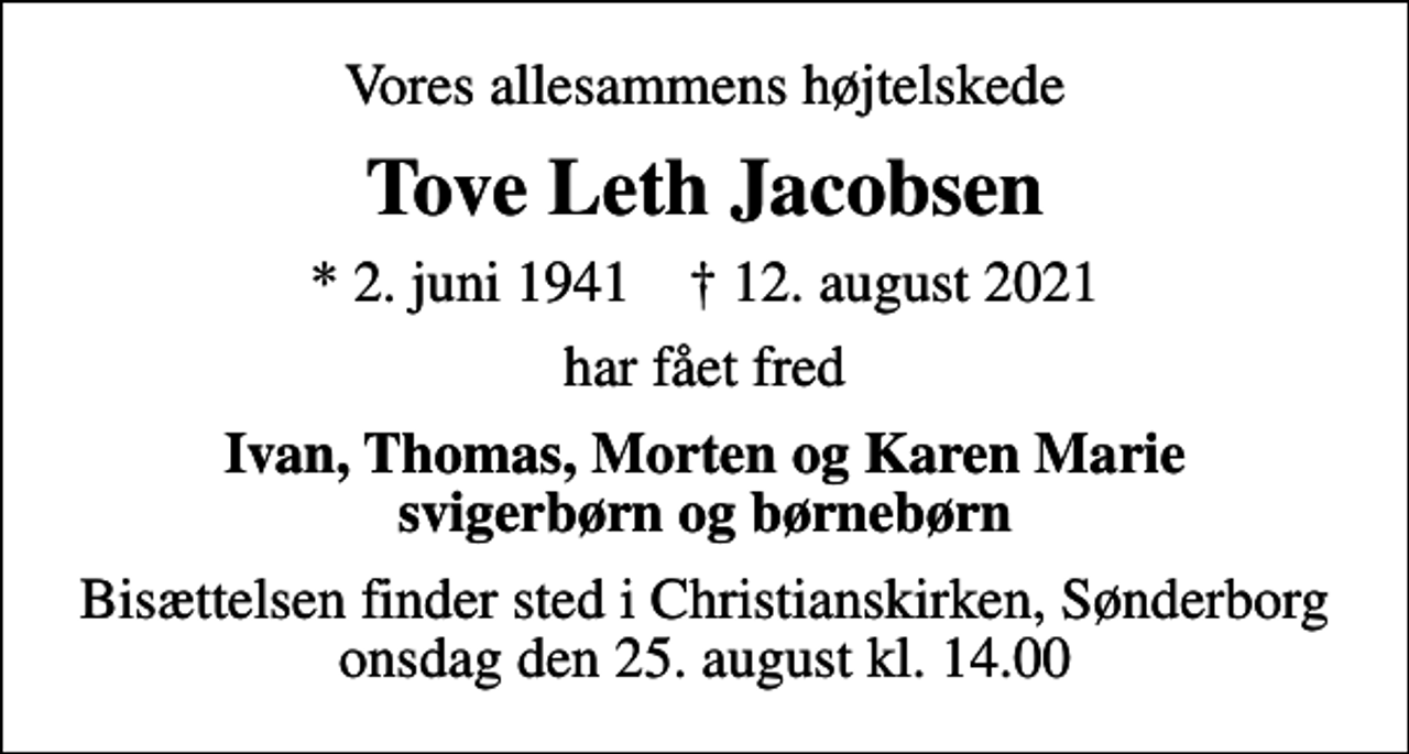 <p>Vores allesammens højtelskede<br />Tove Leth Jacobsen<br />* 2. juni 1941 ✝ 12. august 2021<br />har fået fred<br />Ivan, Thomas, Morten og Karen Marie svigerbørn og børnebørn<br />Bisættelsen finder sted i Christianskirken, Sønderborg onsdag den 25. august kl. 14.00</p>