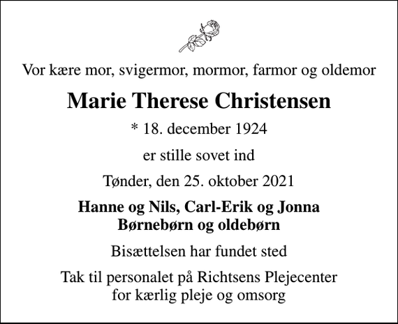 <p>Vor kære mor, svigermor, mormor, farmor og oldemor<br />Marie Therese Christensen<br />* 18. december 1924<br />er stille sovet ind<br />Tønder, den 25. oktober 2021<br />Hanne og Nils, Carl-Erik og Jonna Børnebørn og oldebørn<br />Bisættelsen har fundet sted<br />Tak til personalet på Richtsens Plejecenter for kærlig pleje og omsorg</p>