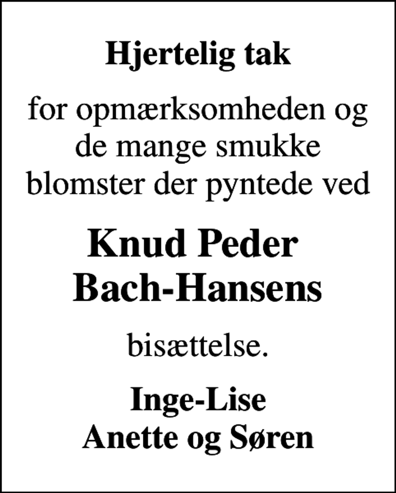 <p>Hjertelig tak<br />for opmærksomheden og de mange smukke blomster der pyntede ved<br />Knud Peder Bach-Hansens<br />bisættelse.<br />Inge-Lise Anette og Søren</p>
