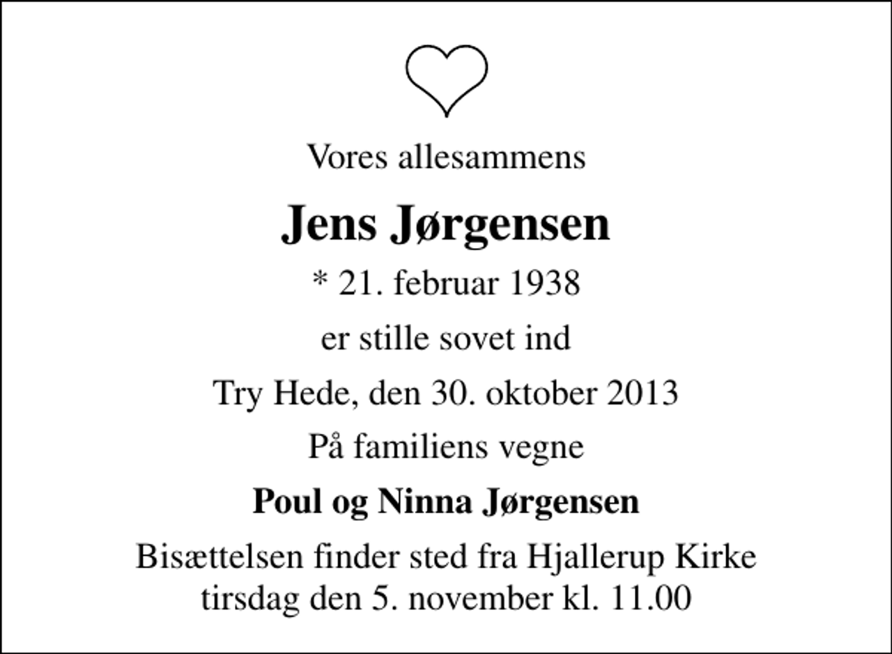 <p>Vores allesammens<br />Jens Jørgensen<br />* 21. februar 1938<br />er stille sovet ind<br />Try Hede, den 30. oktober 2013<br />På familiens vegne<br />Poul og Ninna Jørgensen<br />Bisættelsen finder sted fra Hjallerup Kirke tirsdag den 5. november kl. 11.00</p>