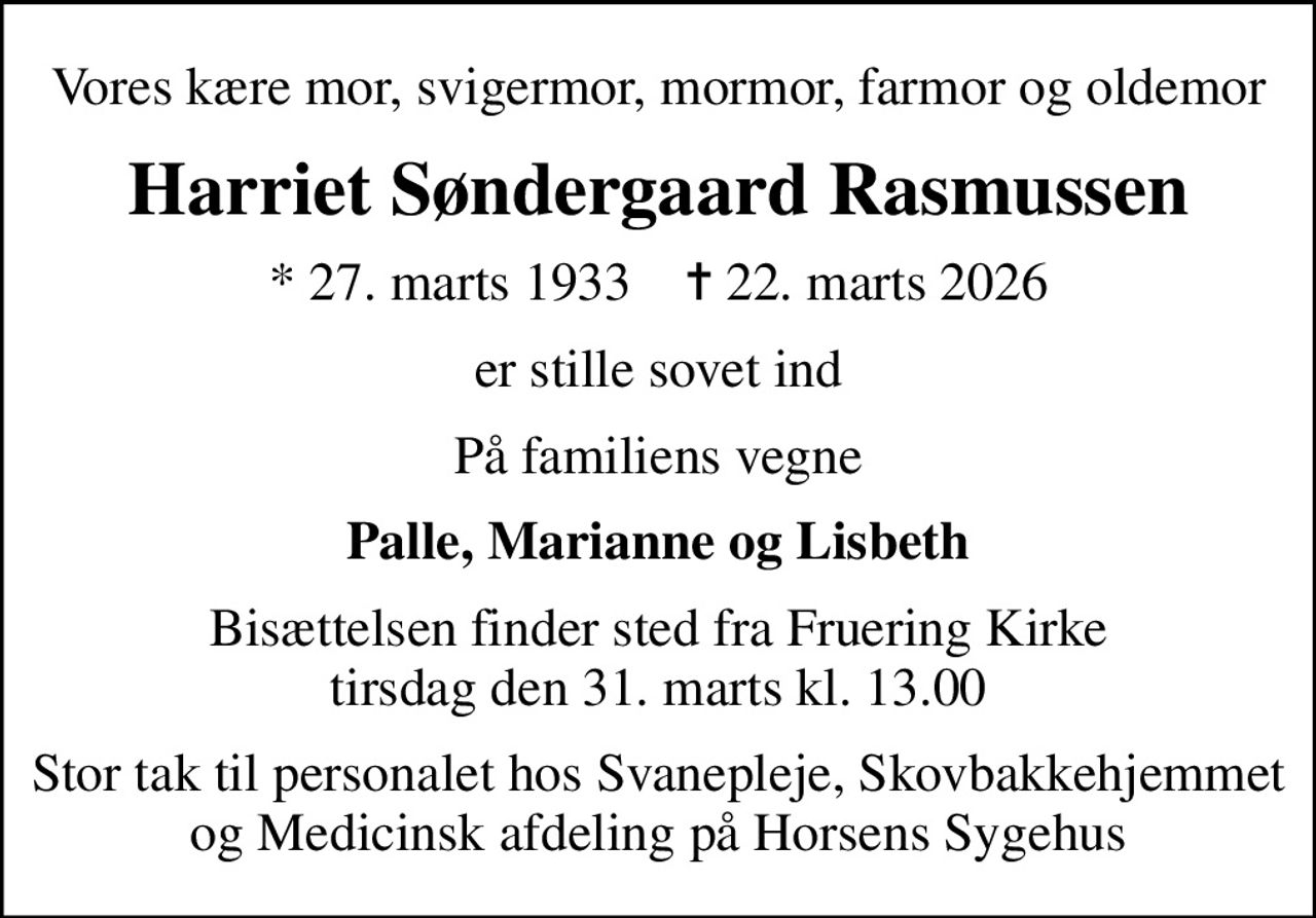 Vores kære mor, svigermor, mormor, farmor og oldemor
Harriet Søndergaard Rasmussen
* 27. marts 1933    ✝ 22. marts 2026
er stille sovet ind
På familiens vegne
Palle, Marianne og Lisbeth
Bisættelsen finder sted fra Fruering Kirke  tirsdag den 31. marts kl. 13.00 
Stor tak til personalet hos Svanepleje, Skovbakkehjemmet og Medicinsk afdeling på Horsens Sygehus