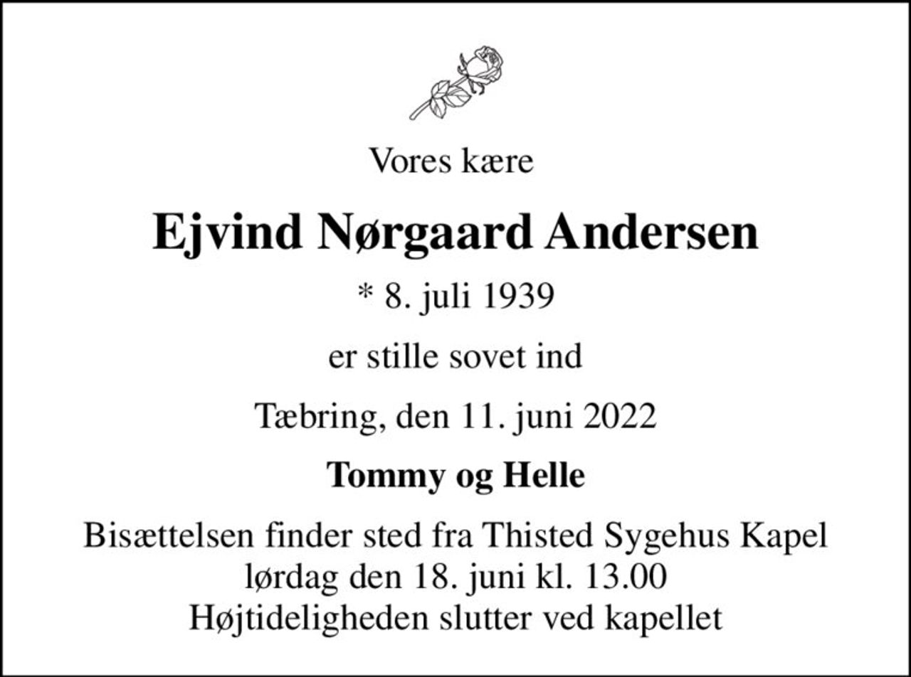 Vores kære 
Ejvind Nørgaard Andersen
* 8. juli 1939
er stille sovet ind
Tæbring, den 11. juni 2022
Tommy og Helle
Bisættelsen finder sted fra Thisted Sygehus Kapel  lørdag den 18. juni kl. 13.00  Højtideligheden slutter ved kapellet