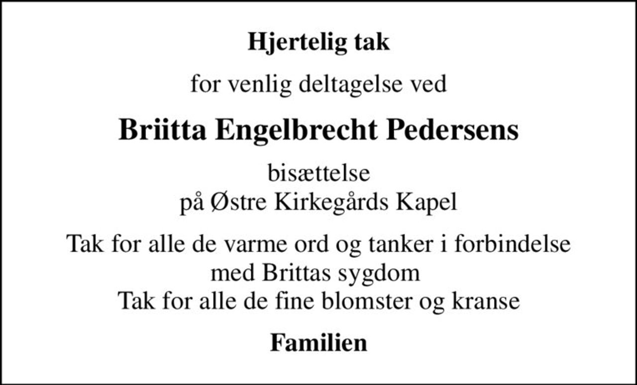 Hjertelig tak
for venlig deltagelse ved
Briitta Engelbrecht Pedersens
bisættelse på Østre Kirkegårds Kapel
Tak for alle de varme ord og tanker i forbindelse med Brittas sygdom  Tak for alle de fine blomster og kranse
Familien