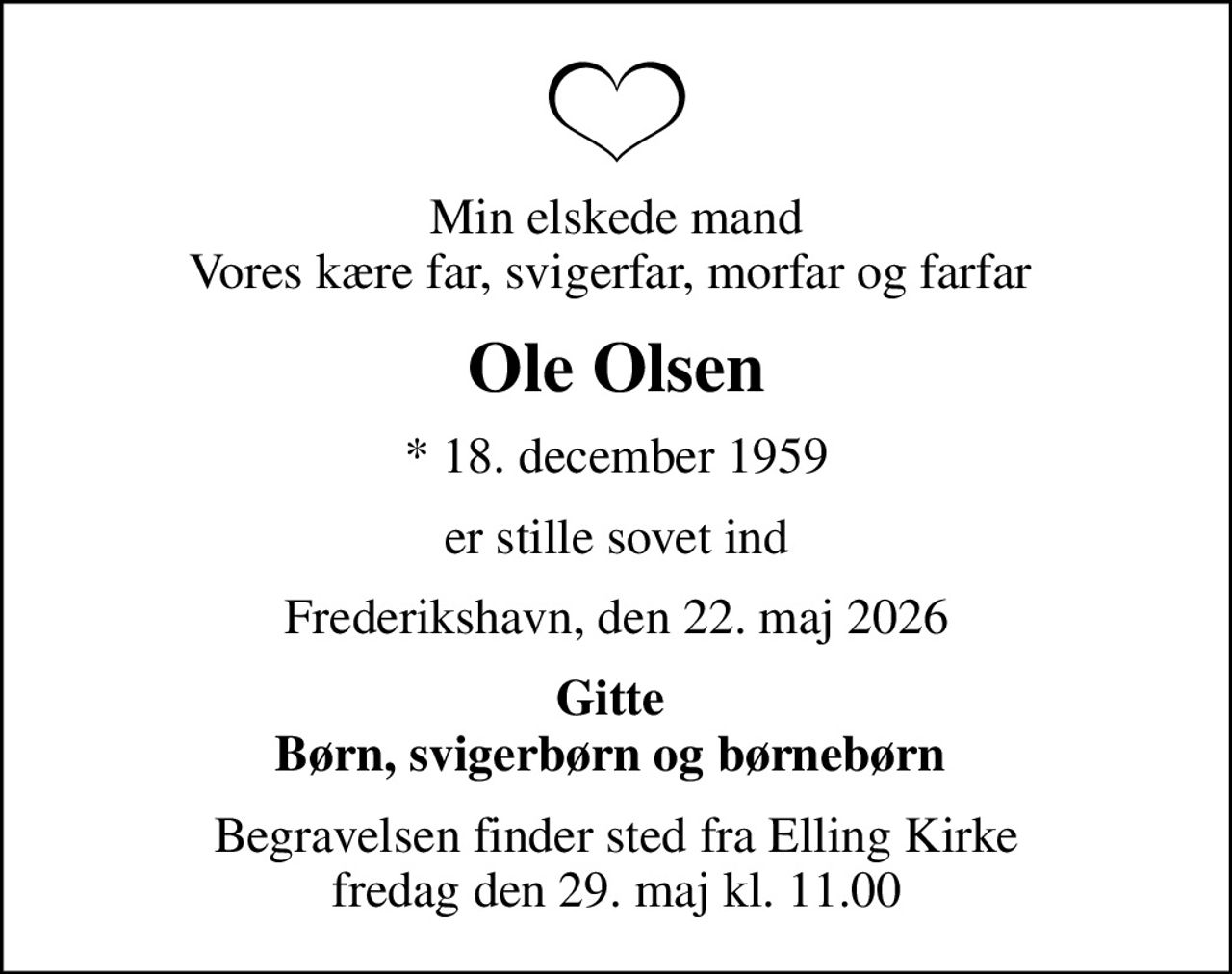 Min elskede mand Vores kære far, svigerfar, morfar og farfar 
Ole Olsen
* 18. december 1959
er stille sovet ind
Frederikshavn, den 22. maj 2026
Gitte  Børn, svigerbørn og børnebørn 
Begravelsen finder sted fra Elling Kirke  fredag den 29. maj kl. 11.00