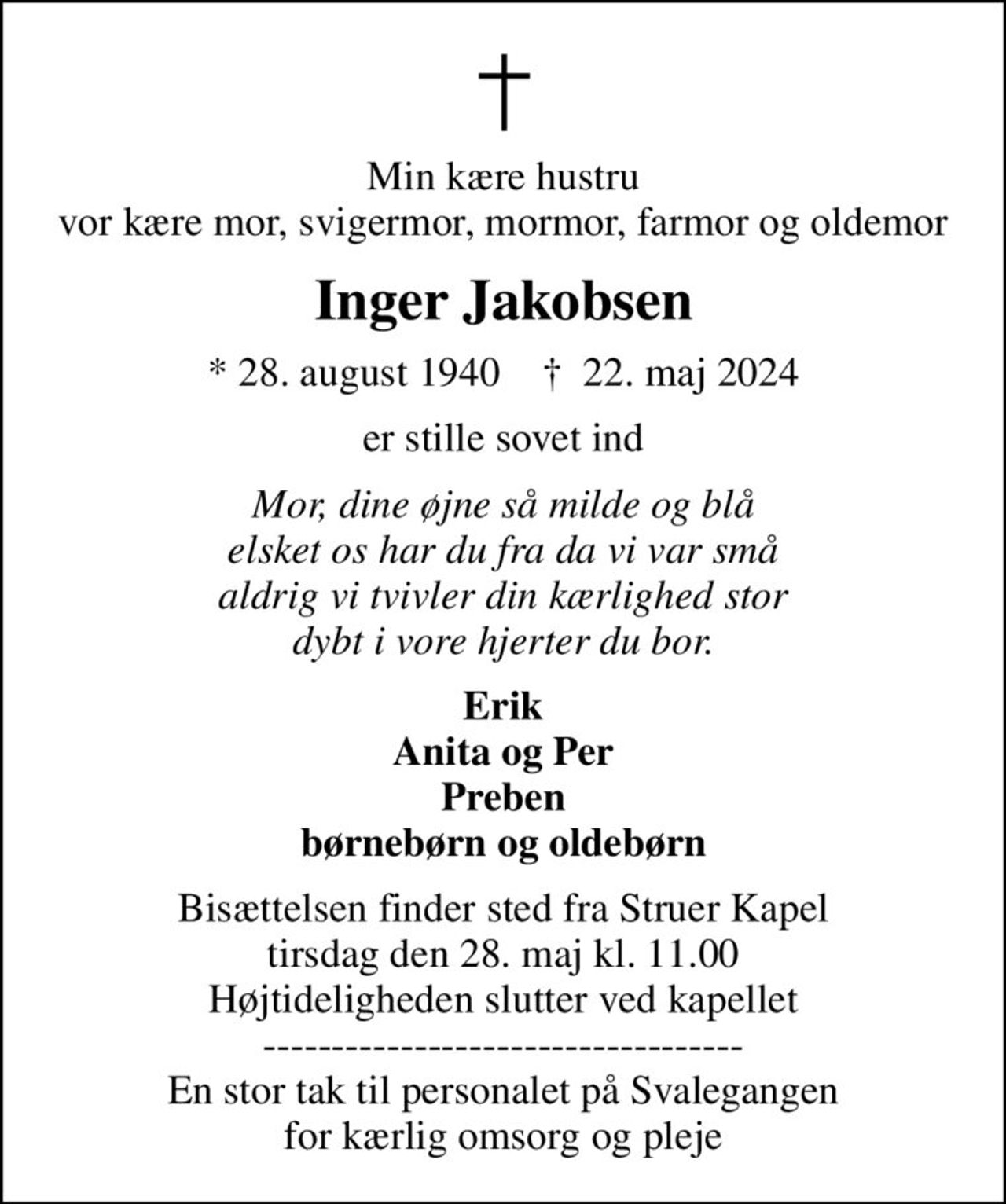 Min kære hustru vor kære mor, svigermor, mormor, farmor og oldemor
Inger Jakobsen
* 28. august 1940    ✝ 22. maj 2024
er stille sovet ind
Mor, dine øjne så milde og blå elsket os har du fra da vi var små aldrig vi tvivler din kærlighed stor dybt i vore hjerter du bor.
Erik Anita og Per Preben børnebørn og oldebørn
Bisættelsen finder sted fra Struer Kapel  tirsdag den 28. maj kl. 11.00  Højtideligheden slutter ved kapellet ----------------------------------- En stor tak til personalet på Svalegangen for kærlig omsorg og pleje