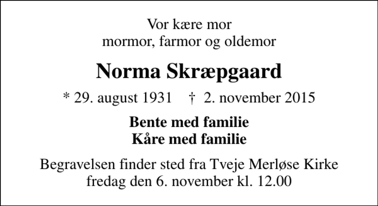 <p>Vor kære mor mormor, farmor og oldemor<br />Norma Skræpgaard<br />* 29. august 1931 ✝ 2. november 2015<br />Bente med familie Kåre med familie<br />Begravelsen finder sted fra Tveje Merløse Kirke fredag den 6. november kl. 12.00</p>