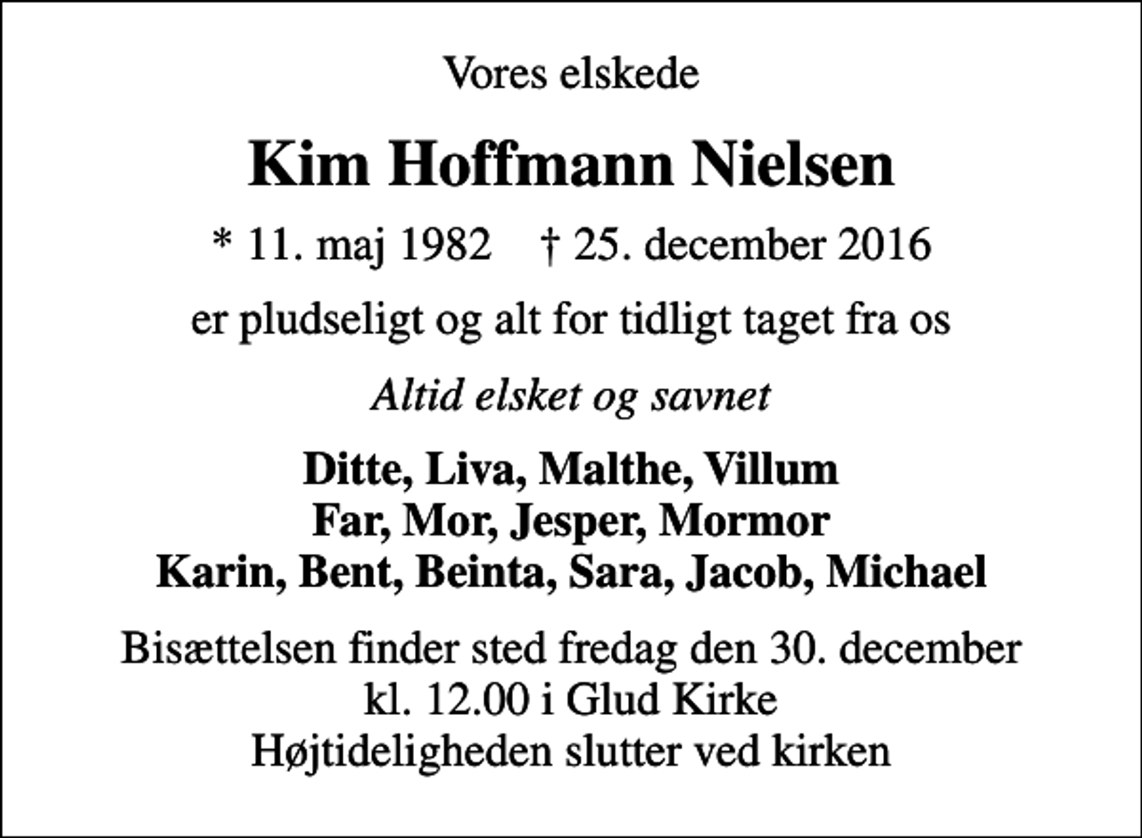 <p>Vores elskede<br />Kim Hoffmann Nielsen<br />* 11. maj 1982 ✝ 25. december 2016<br />er pludseligt og alt for tidligt taget fra os<br />Altid elsket og savnet<br />Ditte, Liva, Malthe, Villum Far, Mor, Jesper, Mormor Karin, Bent, Beinta, Sara, Jacob, Michael<br />Bisættelsen finder sted fredag den 30. december kl. 12.00 i Glud Kirke Højtideligheden slutter ved kirken</p>