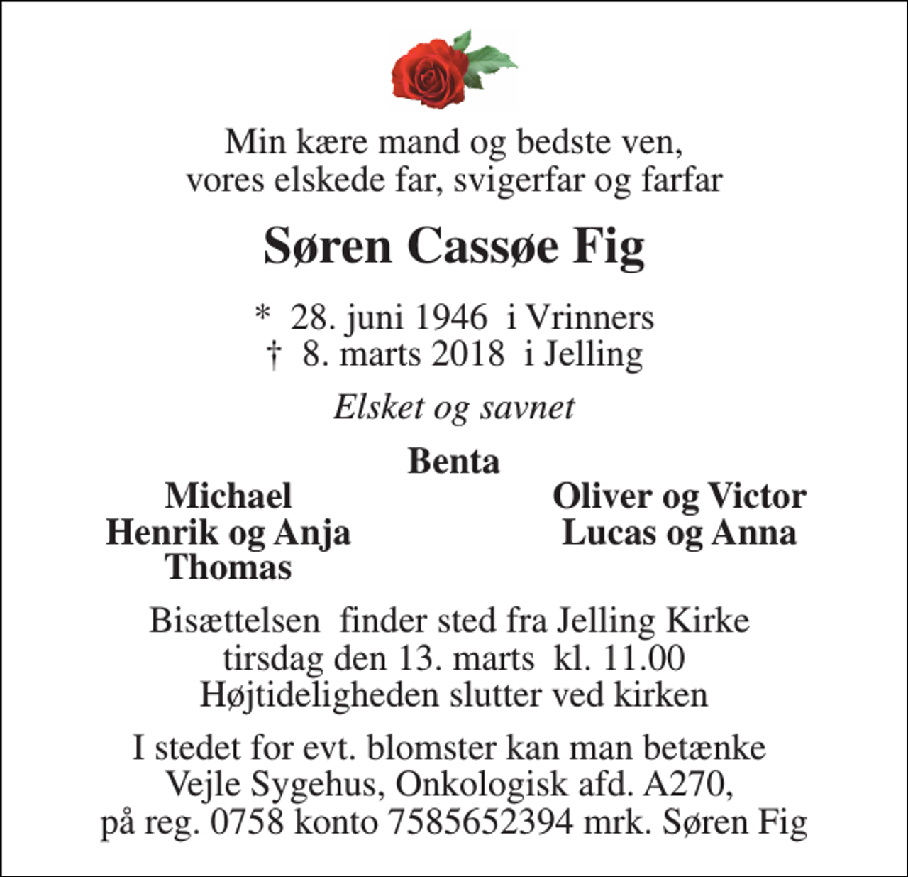 <p>Min kære mand og bedste ven, vores elskede far, svigerfar og farfar<br />Søren Cassøe Fig<br />*​ 28. juni 1946​ i Vrinners †​ 8. marts 2018​ i Jelling<br />Elsket og savnet<br />Benta<br />Michael<br />Oliver og Victor<br />Henrik og Anja<br />Lucas og Anna<br />Thomas<br />Bisættelsen​ finder sted fra Jelling Kirke​ tirsdag den 13. marts​ kl. 11.00 Højtideligheden slutter ved kirken<br />I stedet for evt. blomster kan man betænke Vejle Sygehus, Onkologisk afd. A270, på reg. 0758 konto 7585652394 mrk. Søren Fig</p>