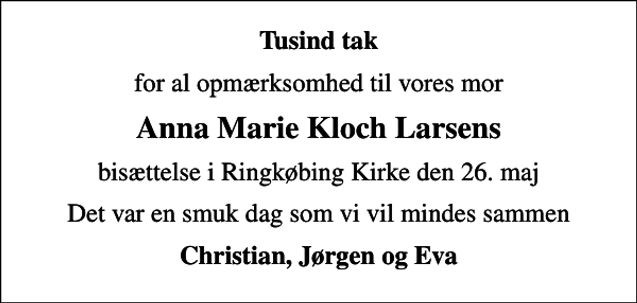 <p>Tusind tak<br />for al opmærksomhed til vores mor<br />Anna Marie Kloch Larsens<br />bisættelse i Ringkøbing Kirke den 26. maj<br />Det var en smuk dag som vi vil mindes sammen<br />Christian, Jørgen og Eva</p>