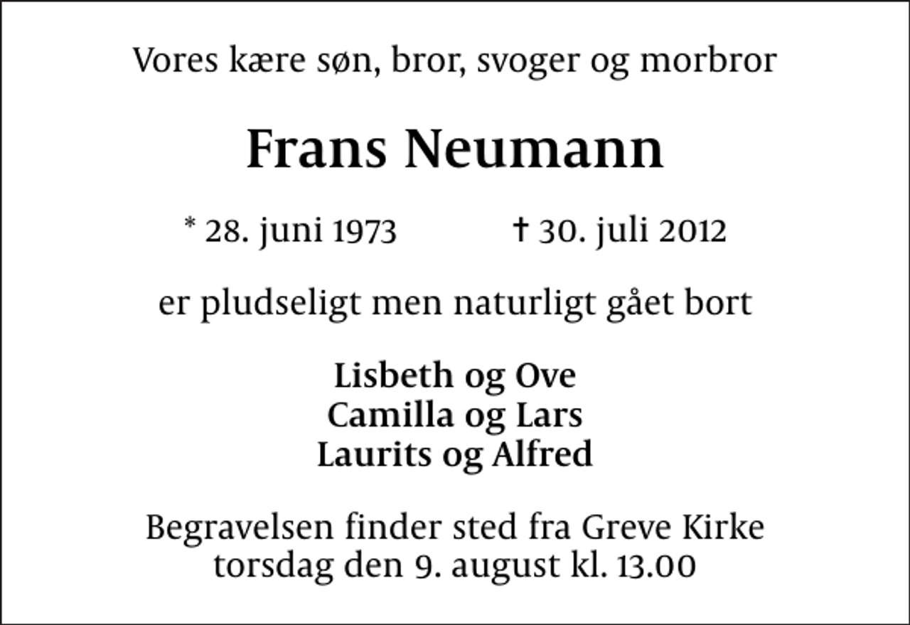 <p>Vores kære søn, bror, svoger og morbror<br />Frans Neumann<br />* 28. juni 1973 ✝ 30. juli 2012<br />er pludseligt men naturligt gået bort<br />Lisbeth og Ove Camilla og Lars Laurits og Alfred<br />Begravelsen finder sted fra Greve Kirke torsdag den 9. august kl. 13.00</p>