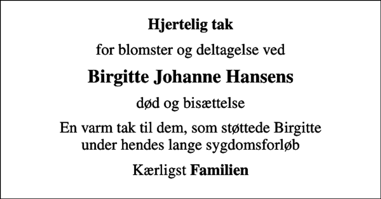 <p>Hjertelig tak<br />for blomster og deltagelse ved<br />Birgitte Johanne Hansens<br />død og bisættelse<br />En varm tak til dem, som støttede Birgitte under hendes lange sygdomsforløb<br />Kærligst <em>Familien</em></p>