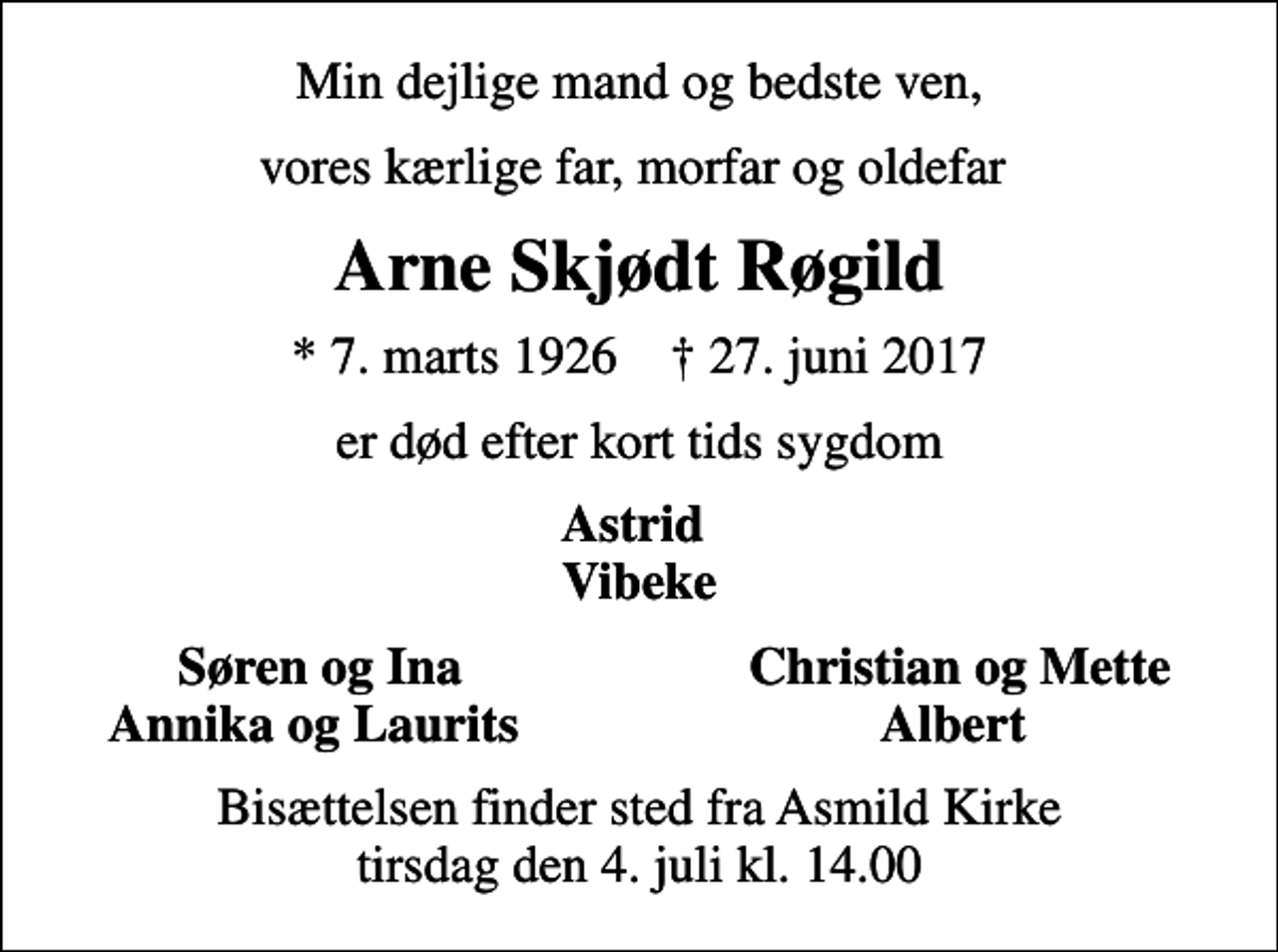 <p>Min dejlige mand og bedste ven,<br />vores kærlige far, morfar og oldefar<br />Arne Skjødt Røgild<br />* 7. marts 1926 ✝ 27. juni 2017<br />er død efter kort tids sygdom<br />Astrid Vibeke<br />Søren og Ina<br />Christian og Mette<br />Annika og Laurits<br />Albert<br />Bisættelsen finder sted fra Asmild Kirke tirsdag den 4. juli kl. 14.00</p>