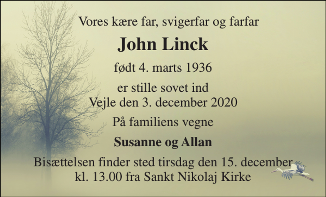 <p>Vores kære far, svigerfar og farfar<br />John Linck​<br />født 4. marts 1936<br />er stille sovet ind Vejle den 3. december 2020<br />På familiens vegne<br />Susanne og Allan<br />Bisættelsen finder sted tirsdag den 15. december kl. 13.00 fra Sankt Nikolaj Kirke</p>