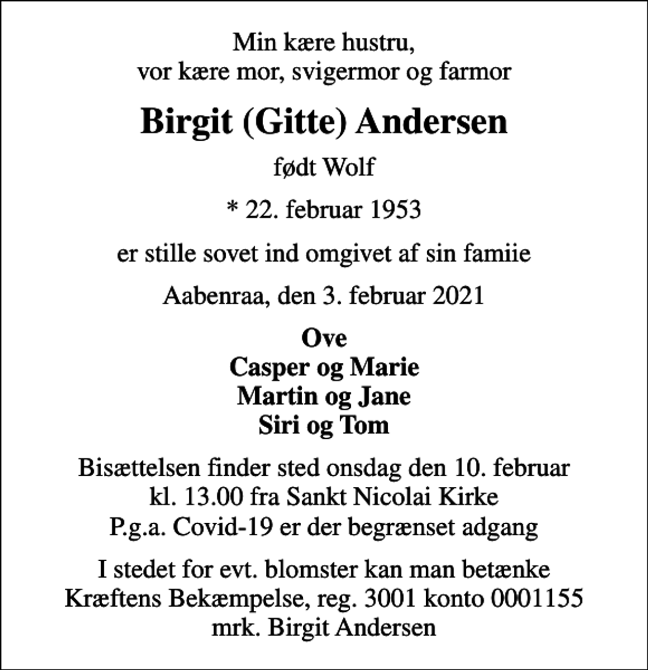 <p>Min kære hustru, vor kære mor, svigermor og farmor<br />Birgit (Gitte) Andersen<br />født Wolf<br />* 22. februar 1953<br />er stille sovet ind omgivet af sin famiie<br />Aabenraa, den 3. februar 2021<br />Ove Casper og Marie Martin og Jane Siri og Tom<br />Bisættelsen finder sted onsdag den 10. februar kl. 13.00 fra Sankt Nicolai Kirke P.g.a. Covid-19 er der begrænset adgang<br />I stedet for evt. blomster kan man betænke<br />Kræftens Bekæmpelse reg.3001konto0001155mrk. Birgit<br />Andersen</p>