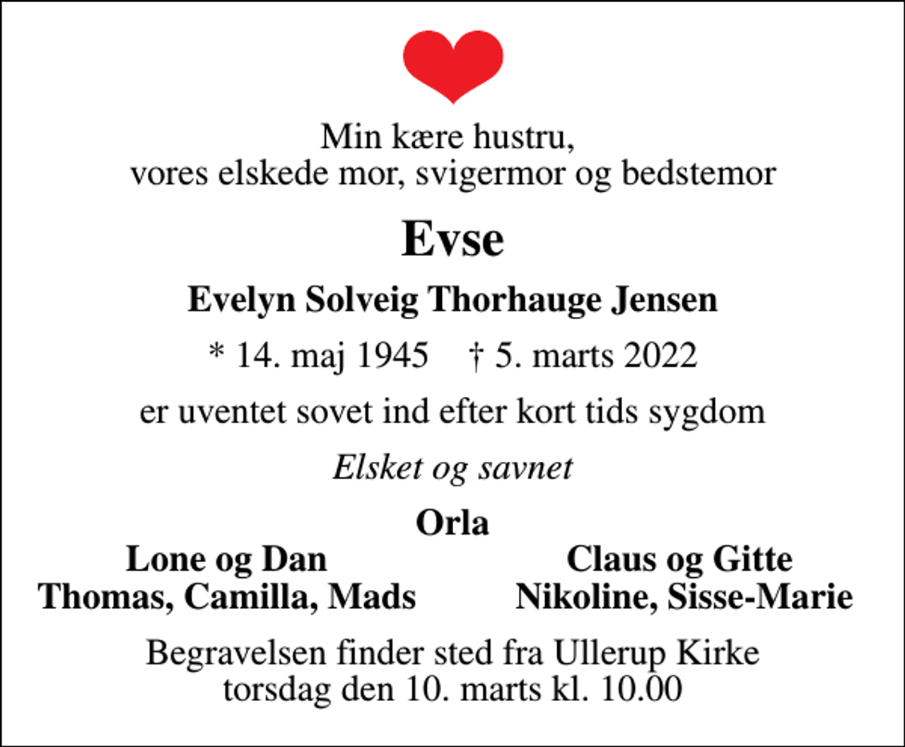 <p>Min kære hustru, vores elskede mor, svigermor og bedstemor<br />Evse<br />Evelyn Solveig Thorhauge Jensen<br />* 14. maj 1945 ✝ 5. marts 2022<br />er uventet sovet ind efter kort tids sygdom<br />Elsket og savnet<br />Orla<br />Lone og Dan<br />Claus og Gitte<br />Thomas, Camilla, Mads<br />Nikoline, Sisse-Marie<br />Begravelsen finder sted fra Ullerup Kirke torsdag den 10. marts kl. 10.00</p>