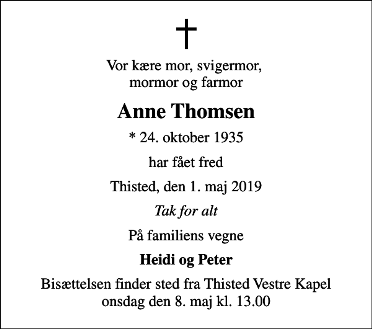 <p>Vor kære mor, svigermor, mormor og farmor<br />Anne Thomsen<br />* 24. oktober 1935<br />har fået fred<br />Thisted, den 1. maj 2019<br />Tak for alt<br />På familiens vegne<br />Heidi og Peter<br />Bisættelsen finder sted fra Thisted Vestre Kapel onsdag den 8. maj kl. 13.00</p>