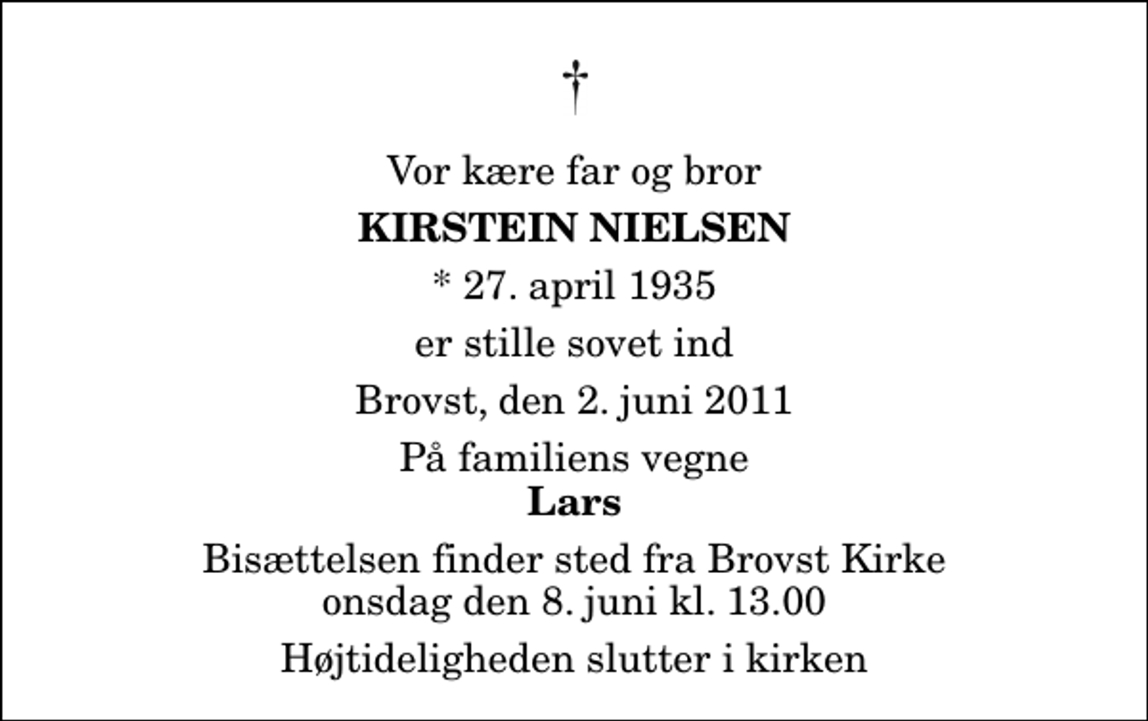 <p>Vor kære far og bror<br />Kirstein Nielsen<br />* 27. april 1935<br />er stille sovet ind<br />Brovst, den 2. juni 2011<br />På familiens vegne<br />Lars<br />Bisættelsen finder sted fra Brovst Kirke onsdag den 8. juni kl. 13.00 Højtideligheden slutter i kirken</p>