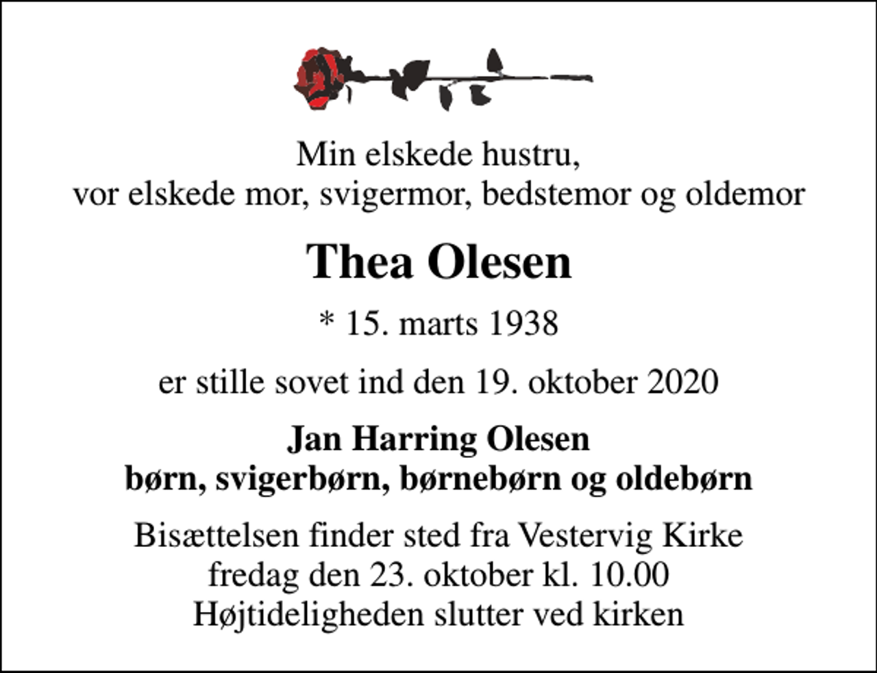 <p>Min elskede hustru, vor elskede mor, svigermor, bedstemor og oldemor<br />Thea Olesen<br />* 15. marts 1938<br />er stille sovet ind den 19. oktober 2020<br />Jan Harring Olesen børn, svigerbørn, børnebørn og oldebørn<br />Bisættelsen finder sted fra Vestervig Kirke fredag den 23. oktober kl. 10.00 Højtideligheden slutter ved kirken</p>