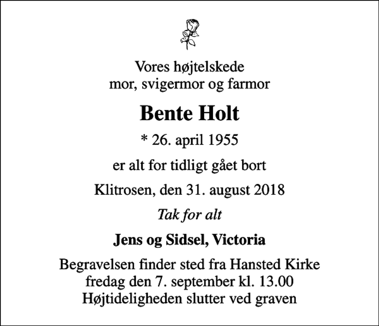 <p>Vores højtelskede mor, svigermor og farmor<br />Bente Holt<br />* 26. april 1955<br />er alt for tidligt gået bort<br />Klitrosen, den 31. august 2018<br />Tak for alt<br />Jens og Sidsel, Victoria<br />Begravelsen finder sted fra Hansted Kirke fredag den 7. september kl. 13.00 Højtideligheden slutter ved graven</p>