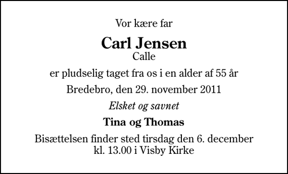 <p>Vor kære far<br />Carl Jensen<br />Calle<br />er pludselig taget fra os i en alder af 55 år<br />Bredebro, den 29. november 2011<br />Elsket og savnet<br />Tina og Thomas<br />Bisættelsen finder sted tirsdag den 6. december kl. 13.00 i Visby Kirke</p>