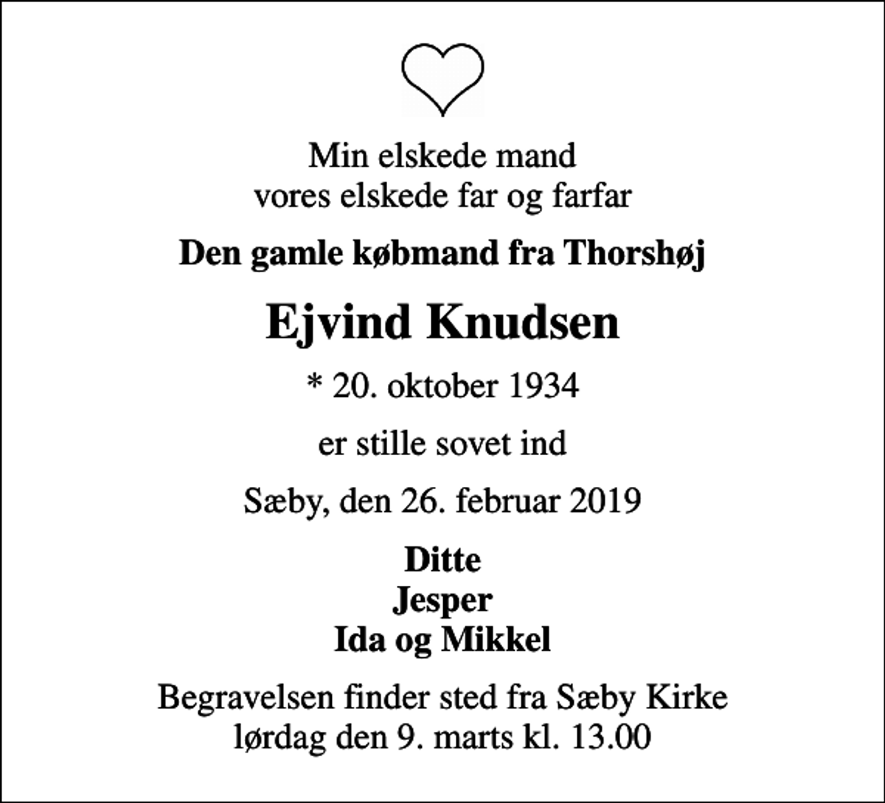 <p>Min elskede mand vores elskede far og farfar<br />Den gamle købmand fra Thorshøj<br />Ejvind Knudsen<br />* 20. oktober 1934<br />er stille sovet ind<br />Sæby, den 26. februar 2019<br />Ditte Jesper Ida og Mikkel<br />Begravelsen finder sted fra Sæby Kirke lørdag den 9. marts kl. 13.00</p>