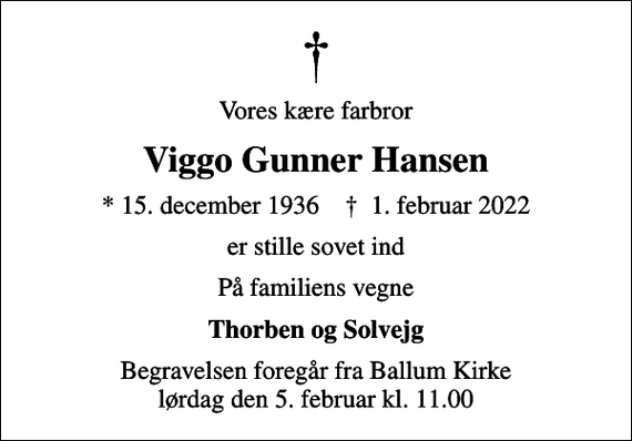 <p>Vores kære farbror<br />Viggo Gunner Hansen<br />* 15. december 1936 ✝ 1. februar 2022<br />er stille sovet ind<br />På familiens vegne<br />Thorben og Solvejg<br />Begravelsen foregår fra Ballum Kirke lørdag den 5. februar kl. 11.00</p>