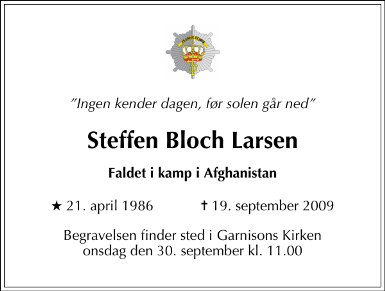 <p>Ingen kender dagen, før solen går ned<br />Steffen Bloch Larsen<br />Faldet i kamp i Afghanistan<br />* 21. april 1986 ✝ 19. september 2009<br />Begravelsen finder sted i Garnisons Kirken onsdag den 30. september kl. 11.00</p>