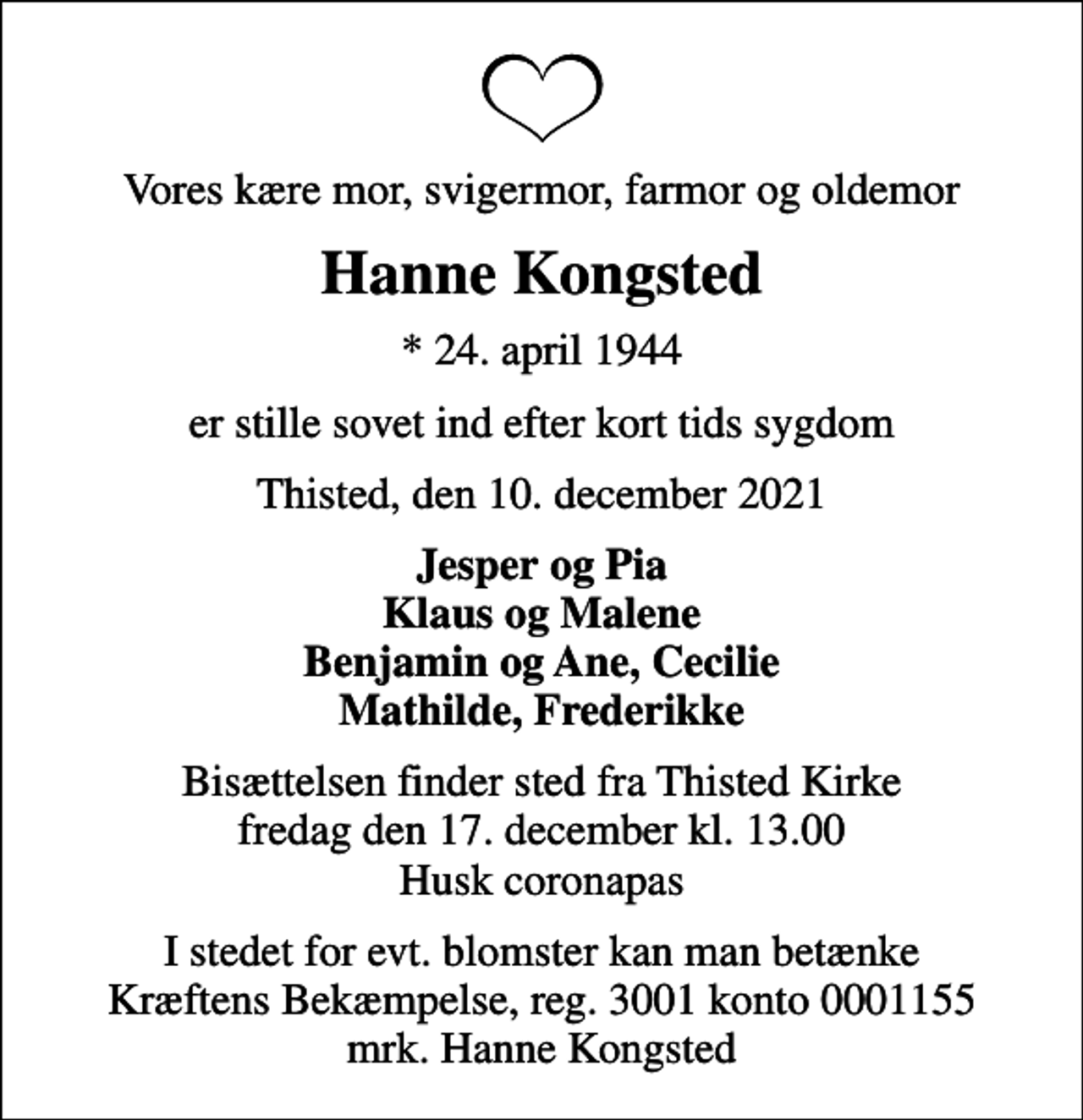 <p>Vores kære mor, svigermor, farmor og oldemor<br />Hanne Kongsted<br />* 24. april 1944<br />er stille sovet ind efter kort tids sygdom<br />Thisted, den 10. december 2021<br />Jesper og Pia Klaus og Malene Benjamin og Ane, Cecilie Mathilde, Frederikke<br />Bisættelsen finder sted fra Thisted Kirke fredag den 17. december kl. 13.00 Husk coronapas<br />I stedet for evt. blomster kan man betænke<br />Kræftens Bekæmpelse reg.3001konto0001155mrk. Hanne<br />Kongsted</p>