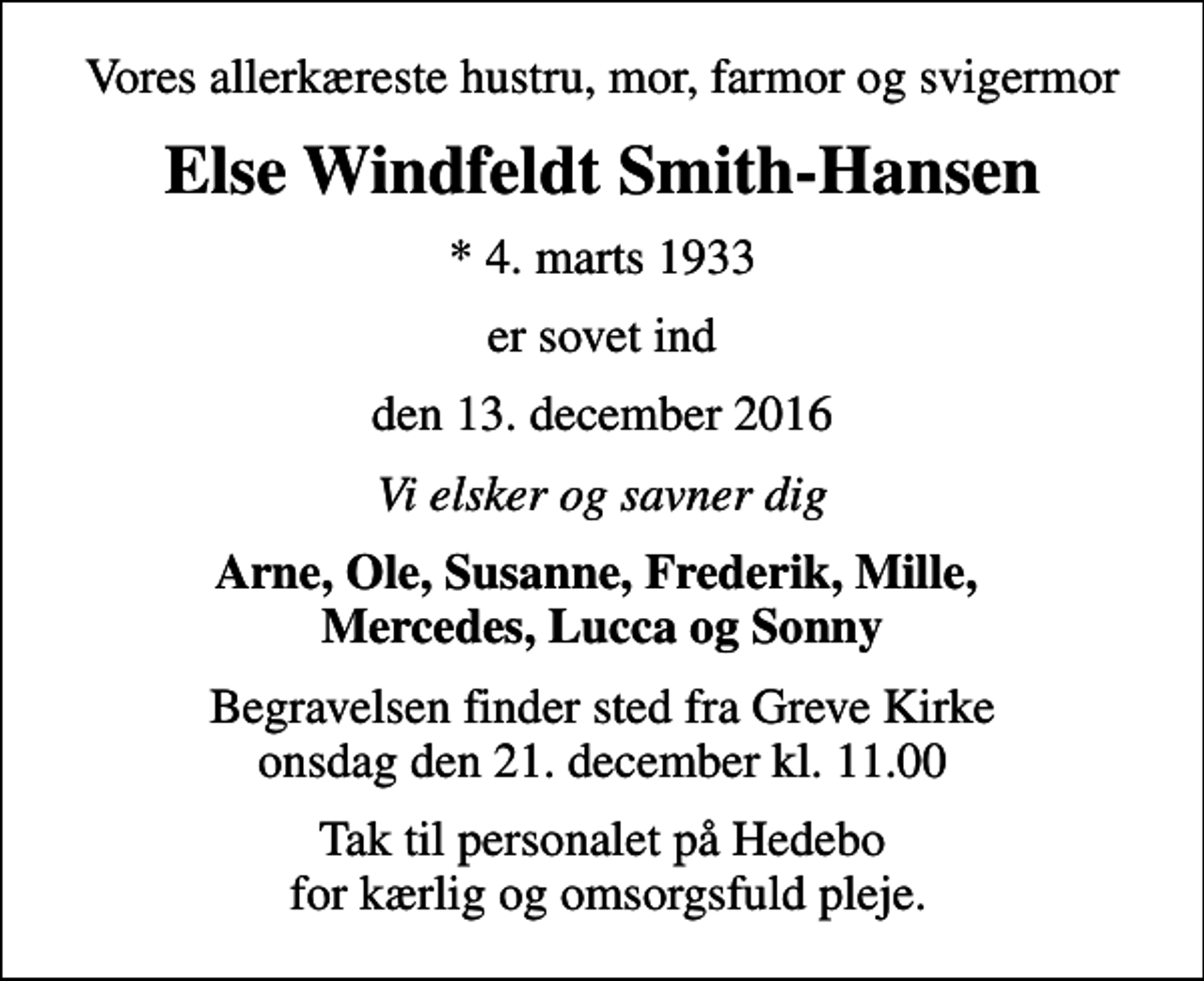 <p>Vores allerkæreste hustru, mor, farmor og svigermor<br />Else Windfeldt Smith-Hansen<br />* 4. marts 1933<br />er sovet ind<br />den 13. december 2016<br />Vi elsker og savner dig<br />Arne, Ole, Susanne, Frederik, Mille, Mercedes, Lucca og Sonny<br />Begravelsen finder sted fra Greve Kirke onsdag den 21. december kl. 11.00<br />Tak til personalet på Hedebo for kærlig og omsorgsfuld pleje.</p>