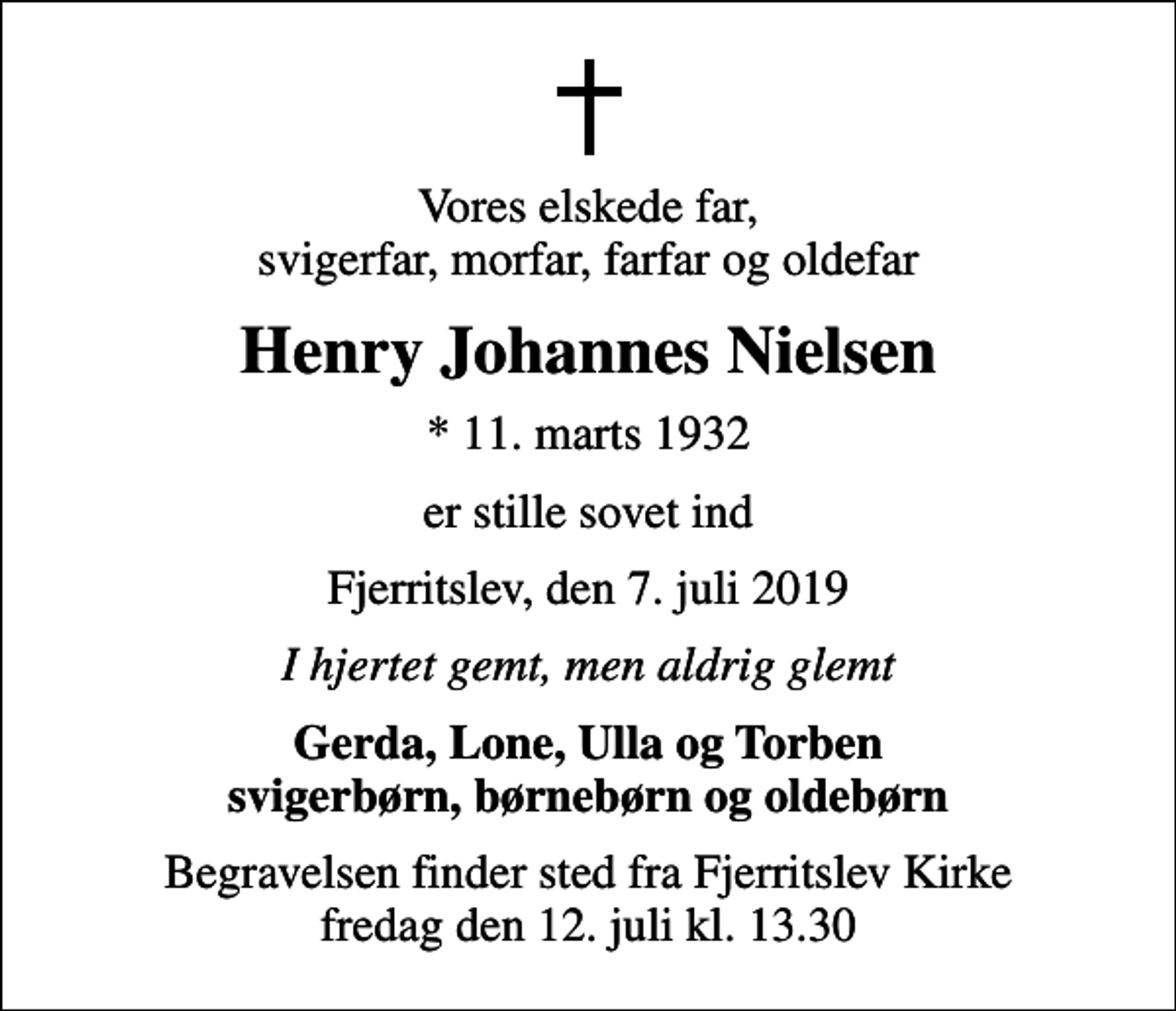 <p>Vores elskede far, svigerfar, morfar, farfar og oldefar<br />Henry Johannes Nielsen<br />* 11. marts 1932<br />er stille sovet ind<br />Fjerritslev, den 7. juli 2019<br />I hjertet gemt, men aldrig glemt<br />Gerda, Lone, Ulla og Torben svigerbørn, børnebørn og oldebørn<br />Begravelsen finder sted fra Fjerritslev Kirke fredag den 12. juli kl. 13.30</p>