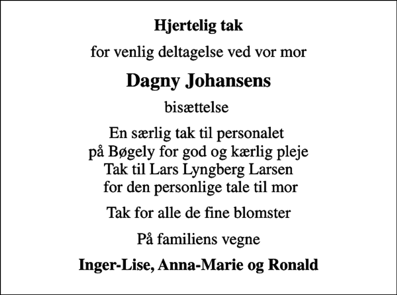 <p>Hjertelig tak<br />for venlig deltagelse ved vor mor<br />Dagny Johansens<br />bisættelse<br />En særlig tak til personalet på Bøgely for god og kærlig pleje Tak til Lars Lyngberg Larsen for den personlige tale til mor<br />Tak for alle de fine blomster<br />På familiens vegne<br />Inger-Lise, Anna-Marie og Ronald</p>