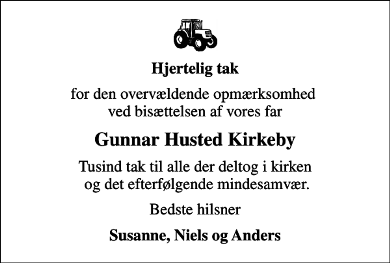 <p>Hjertelig tak<br />for den overvældende opmærksomhed ved bisættelsen af vores far<br />Gunnar Husted Kirkeby<br />Tusind tak til alle der deltog i kirken og det efterfølgende mindesamvær.<br />Bedste hilsner<br />Susanne, Niels og Anders</p>