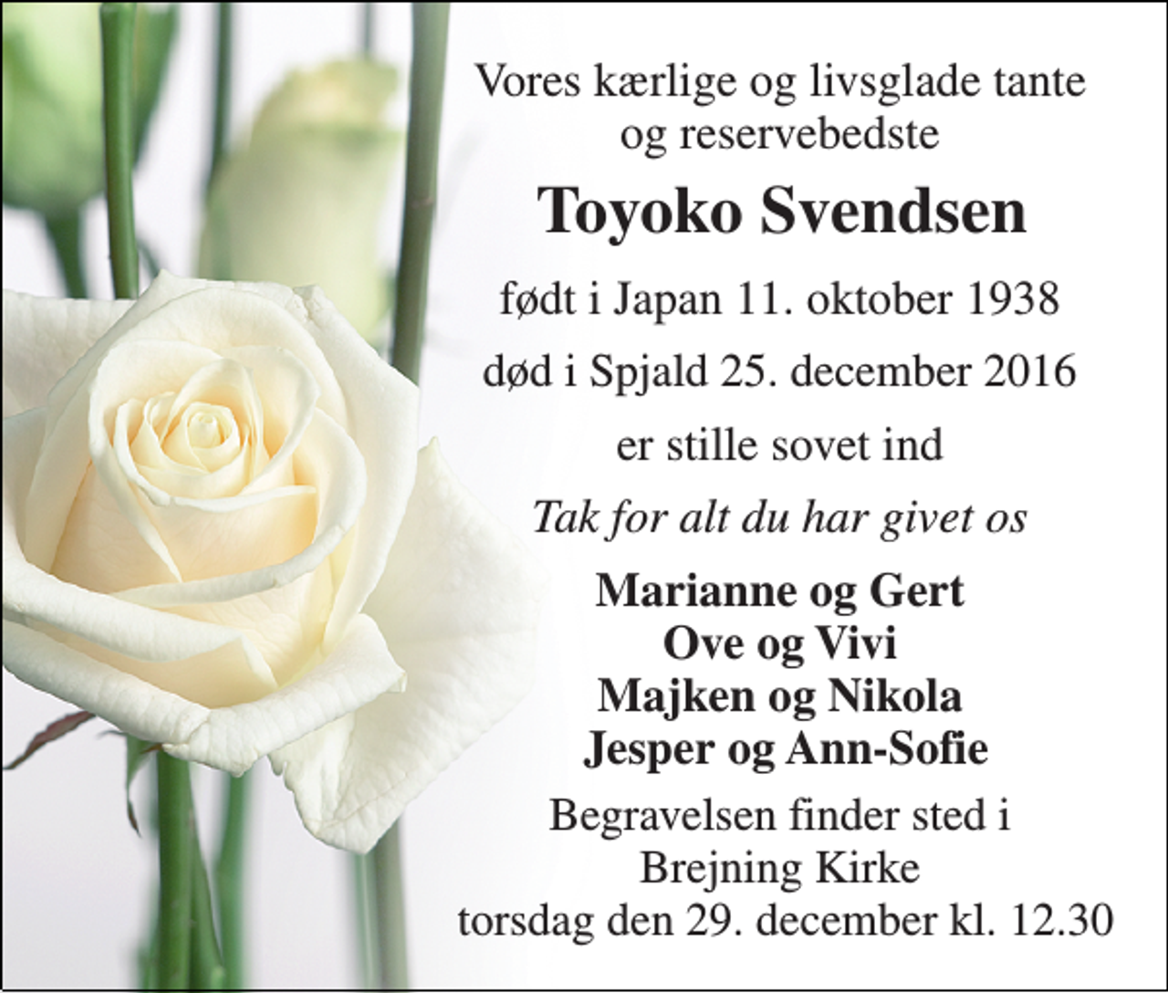 <p>Vores kærlige og livsglade tante og reservebedste<br />Toyoko Svendsen<br />født i Japan 11. oktober 1938<br />død i Spjald 25. december 2016<br />er stille sovet ind<br />Tak for alt du har givet os<br />Marianne og Gert Ove og Vivi Majken og Nikola Jesper og Ann-Sofie<br />Begravelsen finder sted i Brejning Kirke torsdag den 29. december kl. 12.30</p>