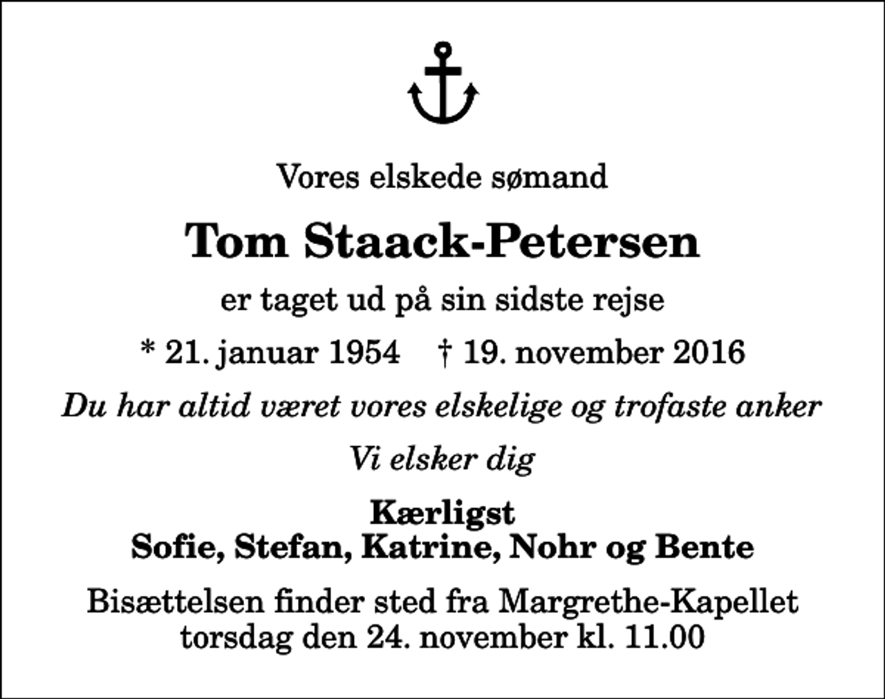 <p>Vores elskede sømand<br />Tom Staack-Petersen<br />er taget ud på sin sidste rejse<br />* 21. januar 1954 ✝ 19. november 2016<br />Du har altid været vores elskelige og trofaste anker<br />Vi elsker dig<br />Kærligst Sofie, Stefan, Katrine, Nohr og Bente<br />Bisættelsen finder sted fra Margrethe-Kapellet torsdag den 24. november kl. 11.00</p>