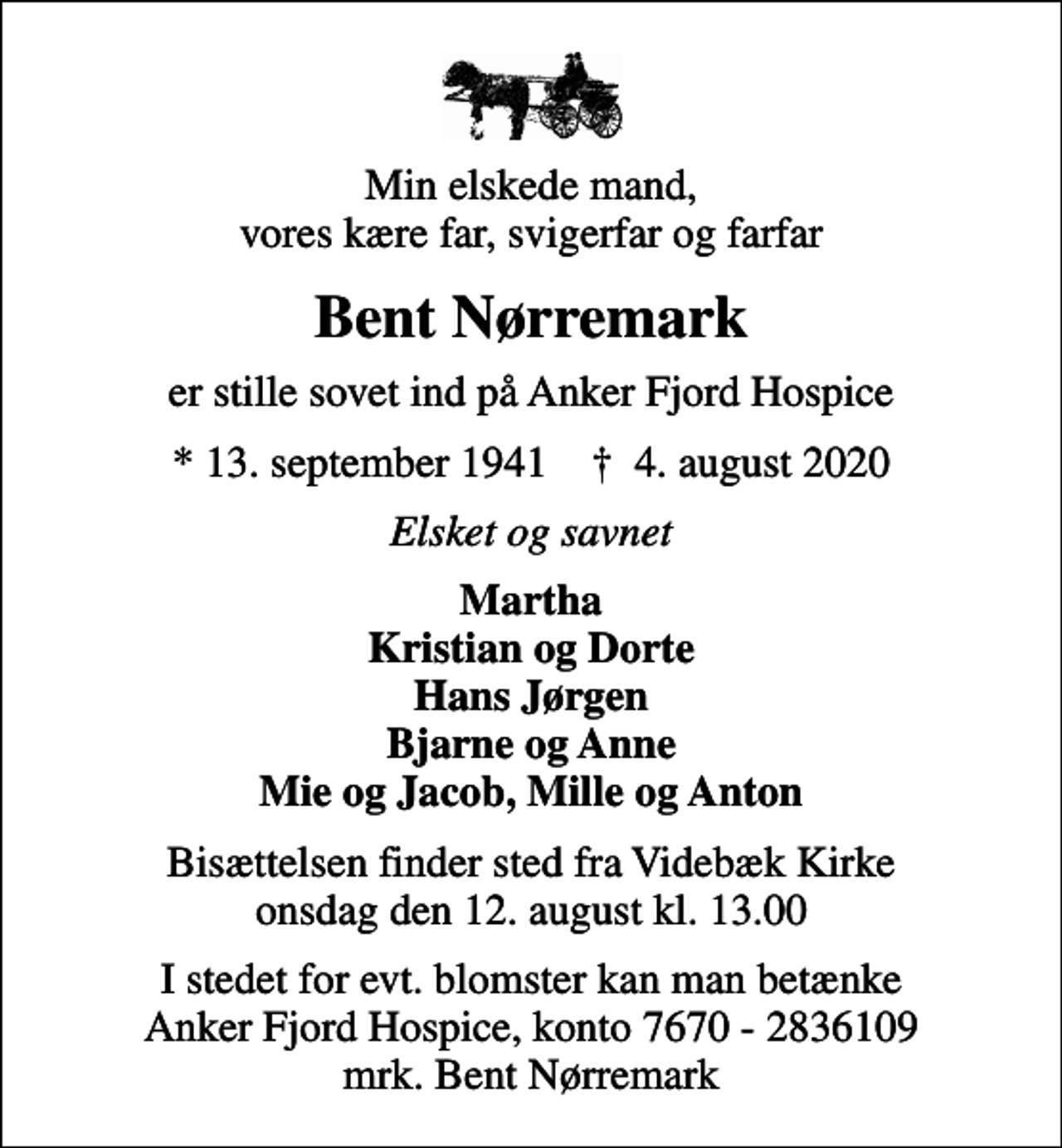 <p>Min elskede mand, vores kære far, svigerfar og farfar<br />Bent Nørremark<br />er stille sovet ind på Anker Fjord Hospice<br />* 13. september 1941 ✝ 4. august 2020<br />Elsket og savnet<br />Martha Kristian og Dorte Hans Jørgen Bjarne og Anne Mie og Jacob, Mille og Anton<br />Bisættelsen finder sted fra Videbæk Kirke onsdag den 12. august kl. 13.00<br />I stedet for evt. blomster kan man betænke<br />Anker Fjord Hospice konto7670-2836109mrk. Bent<br />Nørremark</p>