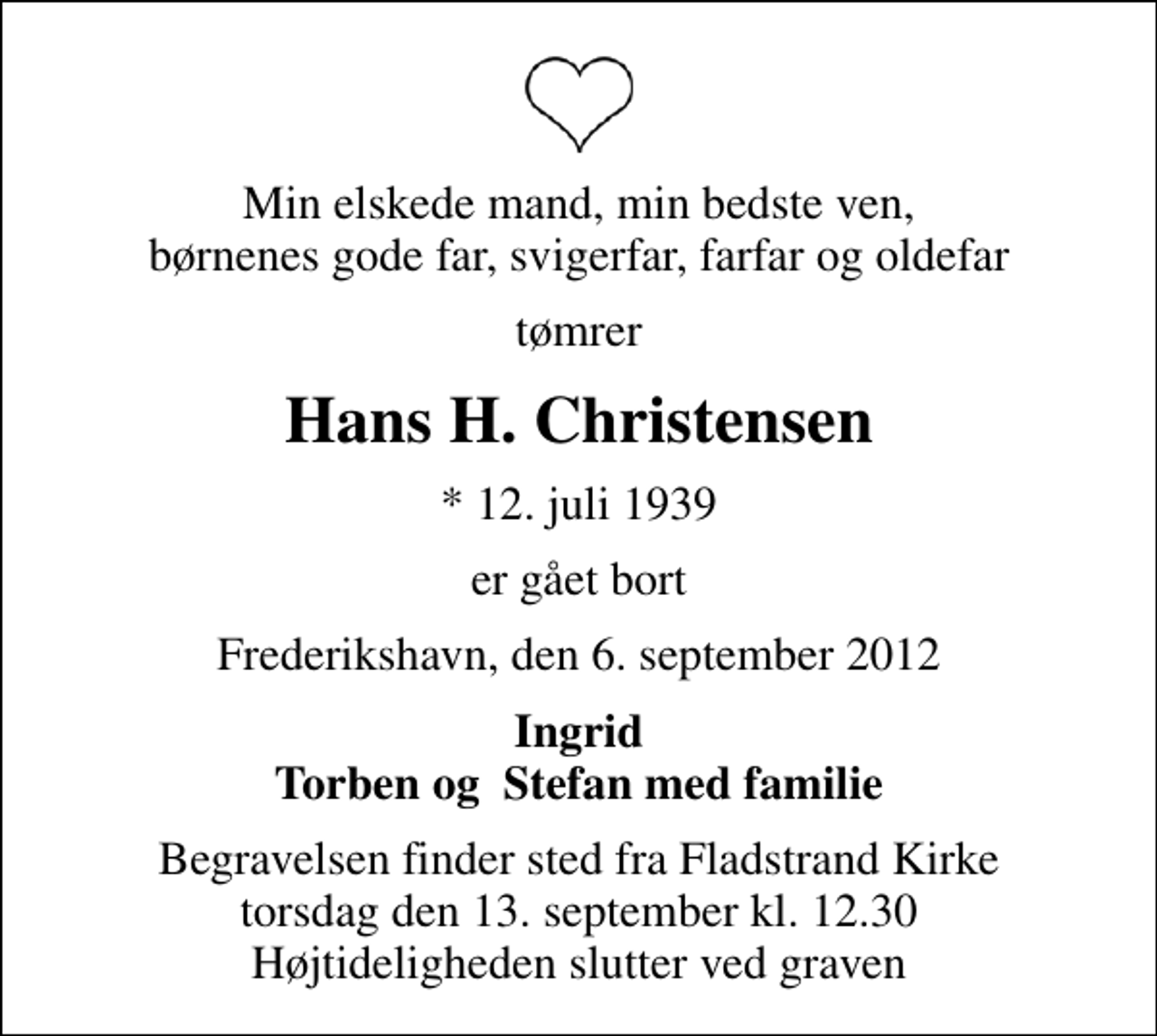 <p>Min elskede mand, min bedste ven, børnenes gode far, svigerfar, farfar og oldefar<br />tømrer<br />Hans H. Christensen<br />* 12. juli 1939<br />er gået bort<br />Frederikshavn, den 6. september 2012<br />Ingrid Torben og Stefan med familie<br />Begravelsen finder sted fra Fladstrand Kirke torsdag den 13. september kl. 12.30 Højtideligheden slutter ved graven</p>
