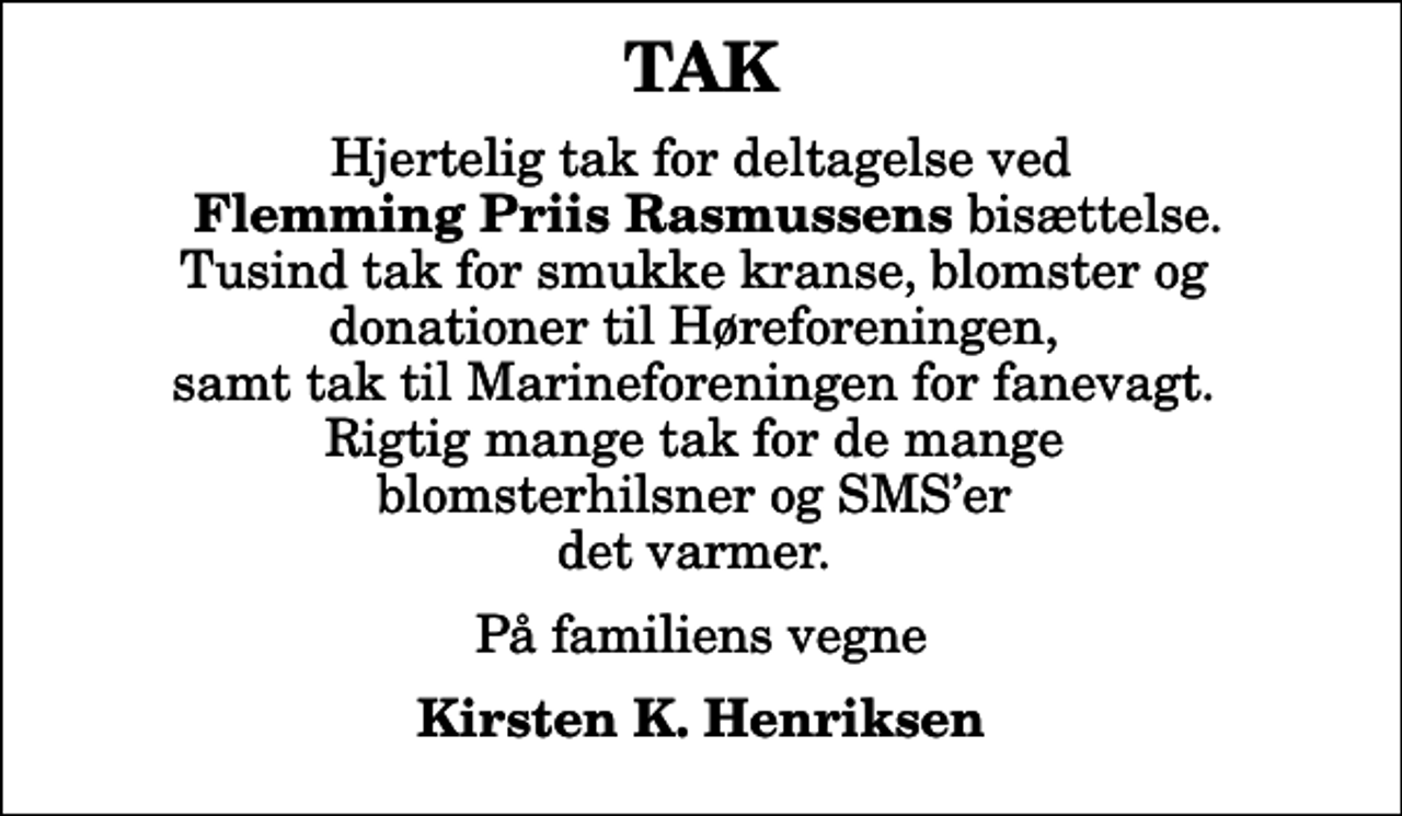 <p>TAK<br />Hjertelig tak for deltagelse ved <em>Flemming Priis Rasmussens</em> bisættelse. Tusind tak for smukke kranse, blomster og donationer til Høreforeningen, samt tak til Marineforeningen for fanevagt. Rigtig mange tak for de mange blomsterhilsner og SMSer det varmer.<br />På familiens vegne<br />Kirsten K. Henriksen</p>